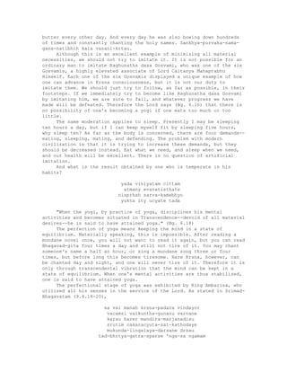 butter every other day. And every day he was also bowing down hundreds
of times and constantly chanting the holy names. Sankhya-purvaka-nama-
gana-natibhih kala vasani-krtau.
Although this is an excellent example of minimizing all material
necessities, we should not try to imitate it. It is not possible for an
ordinary man to imitate Raghunatha dasa Gosvami, who was one of the six
Gosvamis, a highly elevated associate of Lord Caitanya Mahaprabhu
Himself. Each one of the six Gosvamis displayed a unique example of how
one can advance in Krsna consciousness, but it is not our duty to
imitate them. We should just try to follow, as far as possible, in their
footsteps. If we immediately try to become like Raghunatha dasa Gosvami
by imitating him, we are sure to fail, and whatever progress we have
made will be defeated. Therefore the Lord says (Bg. 6.16) that there is
no possibility of one's becoming a yogi if one eats too much or too
little.
The same moderation applies to sleep. Presently I may be sleeping
ten hours a day, but if I can keep myself fit by sleeping five hours,
why sleep ten? As far as the body is concerned, there are four demands--
eating, sleeping, mating, and defending. The problem with modern
civilization is that it is trying to increase these demands, but they
should be decreased instead. Eat what we need, and sleep when we need,
and our health will be excellent. There is no question of artificial
imitation.
And what is the result obtained by one who is temperate in his
habits?
yada viniyatam cittam
atmany evavatisthate
nisprhah sarva-kamebhyo
yukta ity ucyate tada
"When the yogi, by practice of yoga, disciplines his mental
activities and becomes situated in Transcendence--devoid of all material
desires--he is said to have attained yoga." (Bg. 6.18)
The perfection of yoga means keeping the mind in a state of
equilibrium. Materially speaking, this is impossible. After reading a
mundane novel once, you will not want to read it again, but you can read
Bhagavad-gita four times a day and still not tire of it. You may chant
someone's name a half an hour, or sing a mundane song three or four
times, but before long this becomes tiresome. Hare Krsna, however, can
be chanted day and night, and one will never tire of it. Therefore it is
only through transcendental vibration that the mind can be kept in a
state of equilibrium. When one's mental activities are thus stabilized,
one is said to have attained yoga.
The perfectional stage of yoga was exhibited by King Ambarisa, who
utilized all his senses in the service of the Lord. As stated in Srimad-
Bhagavatam (9.4.18-20),
sa vai manah krsna-padara vindayor
vacamsi vaikuntha-gunanu varnane
karau harer mandira-marjanadisu
srutim cakaracyuta-sat-kathodaye
mukunda-lingalaya-darsane drsau
tad-bhrtya-gatra-sparse 'nga-sa ngamam
 