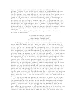 have to perform agni-hotra yajnas, or fire sacrifices. This is a
mistake. Certain yajnas (sacrifices) have to be performed by everyone
for purification. Since sannyasis are not traditionally required to
perform yajnas, they sometimes think that they can attain liberation by
ceasing to perform the ritualistic yajnas, but actually, unless one
comes to the platform of Krsna consciousness, there is no question of
liberation. Those sannyasis who cease to perform yajnas are in fact
acting out of self-interest, because their goal is to become one with
the impersonal Brahman. That is the ultimate goal of the impersonalists
(Mayavadis), who have one major goal or demand: to become one with the
supreme impersonal Being. The devotees have no such demands. They are
simply satisfied in serving Krsna for the satisfaction of Krsna. They do
not want anything in return. That is the characteristic of pure
devotion.
It was Lord Caitanya Mahaprabhu who expressed this devotional
attitude so succinctly:
na dhanam najanam na sundarim
kavitam va jagadisa kamaye
mama janmani janmanisvare
bhavatad bhaktir ahaituki tvayi
"O Almighty Lord, I have no desire to accumulate wealth, nor to
enjoy beautiful women. Nor do I want any number of followers. What I
want is only the causeless mercy of Your devotional service in my life,
birth after birth." (Siksastaka 4) In essence, this is the bhakti-yoga
system. There are many examples of the pure devotional attitude. Once
Lord Nrsimhadeva told Prahlada Maharaja, "My dear boy, you have suffered
so much for Me. Whatever you want, ask for it." Being a pure devotee,
Prahlada Maharaja refused to ask for anything. He said, "My dear Master,
I am not carrying out mercantile business with You. I will not accept
any remuneration for my service." This is the pure devotional attitude.
Yogis and jnanis are demanding to become one with the Supreme
because they have such bitter experience suffering the material pangs.
They want to become one with the Lord because they are suffering in
separation. A pure devotee, however, does not experience this. Although
separate from the Lord, he fully enjoys the service of the Lord in
separation. The desire to become one with the impersonal Brahman, or to
merge with God, is certainly greater than any material desire, but this
is not without self-interest. Similarly, the mystic yogi who practices
the yoga system with half-open eyes, ceasing all material activities,
desires some satisfaction for his personal self. Such yogis are desirous
of material power, and that is their conception of the perfection of
yoga. Actually, this is not the perfection of yoga, but a materialistic
process.
If one practices the regulative principles of yoga, he can attain
eight kinds of perfection. He can become lighter than a cotton swab. He
can become heavier than a great stone. He can immediately get whatever
he likes. Sometimes he can even create a planet. Although rare, such
powerful yogis actually exist. Visvamitra Yogi wanted to beget a man
from a palm tree. He was thinking, "Why should a man have to live so
many months within the womb of his mother? Why can't he be produced just
like a fruit?" Thinking like this, Visvamitra Yogi produced men like
coconuts. Sometimes yogis are so powerful, they can perform such acts,
 