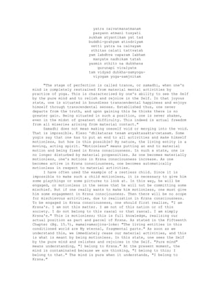 yatra caivatmanatmanam
pasyann atmani tusyati
sukham atyantikam yat tad
buddhi-grahyam atindriyam
vetti yatra na caivayam
sthitas calati tattvatah
yam labdhva caparam Iabham
manyate nadhikam tatah
yasmin sthito na duhkhena
gurunapi vicalyate
tam vidyad duhkha-samyoga-
viyogam yoga-samjnitam
"The stage of perfection is called trance, or samadhi, when one's
mind is completely restrained from material mental activities by
practice of yoga. This is characterized by one's ability to see the Self
by the pure mind and to relish and rejoice in the Self. In that joyous
state, one is situated in boundless transcendental happiness and enjoys
himself through transcendental senses. Established thus, one never
departs from the truth, and upon gaining this he thinks there is no
greater gain. Being situated in such a position, one is never shaken,
even in the midst of greatest difficulty. This indeed is actual freedom
from all miseries arising from material contact."
Samadhi does not mean making oneself void or merging into the void.
That is impossible. Kleso 'dhikataras tesam avyaktasakta-cetasam. Some
yogis say that one has to put an end to all activities and make himself
motionless, but how is this possible? By nature, the living entity is a
moving, acting spirit. "Motionless" means putting an end to material
motion and being fixed in Krsna consciousness. In such a state, one is
no longer disturbed by material propensities. As one becomes materially
motionless, one's motions in Krsna consciousness increase. As one
becomes active in Krsna consciousness, one becomes automatically
motionless in respect to material activities.
I have often used the example of a restless child. Since it is
impossible to make such a child motionless, it is necessary to give him
some playthings or some pictures to look at. In this way, he will be
engaged, or motionless in the sense that he will not be committing some
mischief. But if one really wants to make him motionless, one must give
him some engagement in Krsna consciousness. Then there will be no scope
for mischievous activities, due to realization in Krsna consciousness.
To be engaged in Krsna consciousness, one should first realize, "I am
Krsna's. I am not this matter. I am not of this nation or of this
society. I do not belong to this rascal or that rascal. I am simply
Krsna's." This is motionless; this is full knowledge, realizing our
actual position as part and parcel of Krsna. As stated in the Fifteenth
Chapter (Bg. 15.7), mamaivamsojiva-loke: "The living entities in this
conditioned world are My eternal, fragmental parts." As soon as we
understand this, we immediately cease our material activities, and this
is what is meant by being motionless. In this state, one sees the Self
by the pure mind and relishes and rejoices in the Self. "Pure mind"
means understanding, "I belong to Krsna." At the present moment, the
mind is contaminated because we are thinking, "I belong to this; I
belong to that." The mind is pure when it understands, "I belong to
Krsna."
 