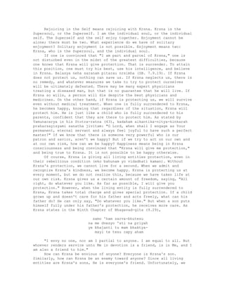 Rejoicing in the Self means rejoicing with Krsna. Krsna is the
Supersoul, or the Superself. I am the individual soul, or the individual
self. The Superself and the self enjoy together. Enjoyment cannot be
alone; there must be two. What experience do we have of solitary
enjoyment? Solitary enjoyment is not possible. Enjoyment means two:
Krsna, who is the Supersoul, and the individual soul.
If one is convinced that "I am part and parcel of Krsna," one is
not disturbed even in the midst of the greatest difficulties, because
one knows that Krsna will give protection. That is surrender. To attain
this position, one must try his best, use his intelligence, and believe
in Krsna. Balasya neha saranam pitarau nrsimha (SB. 7.9.19). If Krsna
does not protect us, nothing can save us. If Krsna neglects us, there is
no remedy, and whatever measures we take to try to protect ourselves
will be ultimately defeated. There may be many expert physicians
treating a diseased man, but that is no guarantee that he will live. If
Krsna so wills, a person will die despite the best physicians and
medicines. On the other hand, if Krsna is protecting us, we will survive
even without medical treatment. When one is fully surrendered to Krsna,
he becomes happy, knowing that regardless of the situation, Krsna will
protect him. He is just like a child who is fully surrendered to his
parents, confident that they are there to protect him. As stated by
Yamunacarya in his Stotra-ratna (43), kadaham aikantika-nitya-kinkarah
praharsayisyami sanatha jivitam: "O Lord, when shall I engage as Your
permanent, eternal servant and always feel joyful to have such a perfect
master?" If we know that there is someone very powerful who is our
patron and savior, aren't we happy? But if we try to act on our own and
at our own risk, how can we be happy? Happiness means being in Krsna
consciousness and being convinced that "Krsna will give me protection,"
and being true to Krsna. It is not possible to be happy otherwise.
Of course, Krsna is giving all living entities protection, even in
their rebellious condition (eko bahunam yo vidadhati kaman). Without
Krsna's protection, we cannot live for a second. When we admit and
recognize Krsna's kindness, we become happy. Krsna is protecting us at
every moment, but we do not realize this, because we have taken life at
our own risk. Krsna gives us a certain amount of freedom, saying, "All
right, do whatever you like. As far as possible, I will give you
protection." However, when the living entity is fully surrendered to
Krsna, Krsna takes total charge and gives special protection. If a child
grows up and doesn't care for his father and acts freely, what can his
father do? He can only say, "Do whatever you like." But when a son puts
himself fully under his father's protection, he receives more care. As
Krsna states in the Ninth Chapter of Bhagavad-gita (9.29),
samo 'ham sarva-bhutesu
na me dvesyo 'sti na priyah
ye bhajanti tu mam bhaktya-
mayi te tesu capy aham
"I envy no one, nor am I partial to anyone. I am equal to all. But
whoever renders service unto Me in devotion is a friend, is in Me, and I
am also a friend to him."
How can Krsna be envious of anyone? Everyone is Krsna's son.
Similarly, how can Krsna be an enemy toward anyone? Since all living
entities are Krsna's sons, He is everyone's friend. Unfortunately, we
 