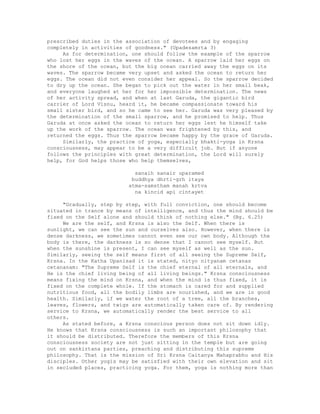 prescribed duties in the association of devotees and by engaging
completely in activities of goodness." (Upadesamrta 3)
As for determination, one should follow the example of the sparrow
who lost her eggs in the waves of the ocean. A sparrow laid her eggs on
the shore of the ocean, but the big ocean carried away the eggs on its
waves. The sparrow became very upset and asked the ocean to return her
eggs. The ocean did not even consider her appeal. So the sparrow decided
to dry up the ocean. She began to pick out the water in her small beak,
and everyone laughed at her for her impossible determination. The news
of her activity spread, and when at last Garuda, the gigantic bird
carrier of Lord Visnu, heard it, he became compassionate toward his
small sister bird, and so he came to see her. Garuda was very pleased by
the determination of the small sparrow, and he promised to help. Thus
Garuda at once asked the ocean to return her eggs lest he himself take
up the work of the sparrow. The ocean was frightened by this, and
returned the eggs. Thus the sparrow became happy by the grace of Garuda.
Similarly, the practice of yoga, especially bhakti-yoga in Krsna
consciousness, may appear to be a very difficult job. But if anyone
follows the principles with great determination, the Lord will surely
help, for God helps those who help themselves,
sanaih sanair uparamed
buddhya dhrti-grh itaya
atma-samstham manah krtva
na kincid api cintayet
"Gradually, step by step, with full conviction, one should become
situated in trance by means of intelligence, and thus the mind should be
fixed on the Self alone and should think of nothing else." (Bg. 6.25)
We are the self, and Krsna is also the Self. When there is
sunlight, we can see the sun and ourselves also. However, when there is
dense darkness, we sometimes cannot even see our own body. Although the
body is there, the darkness is so dense that I cannot see myself. But
when the sunshine is present, I can see myself as well as the sun.
Similarly, seeing the self means first of all seeing the Supreme Self,
Krsna. In the Katha Upanisad it is stated, nityo nityanam cetanas
cetananam: "The Supreme Self is the chief eternal of all eternals, and
He is the chief living being of all living beings." Krsna consciousness
means fixing the mind on Krsna, and when the mind is thus fixed, it is
fixed on the complete whole. If the stomach is cared for and supplied
nutritious food, all the bodily limbs are nourished, and we are in good
health. Similarly, if we water the root of a tree, all the branches,
leaves, flowers, and twigs are automatically taken care of. By rendering
service to Krsna, we automatically render the best service to all
others.
As stated before, a Krsna conscious person does not sit down idly.
He knows that Krsna consciousness is such an important philosophy that
it should be distributed. Therefore the members of this Krsna
consciousness society are not just sitting in the temple but are going
out on sankirtana parties, preaching and distributing this supreme
philosophy. That is the mission of Sri Krsna Caitanya Mahaprabhu and His
disciples. Other yogis may be satisfied with their own elevation and sit
in secluded places, practicing yoga. For them, yoga is nothing more than
 