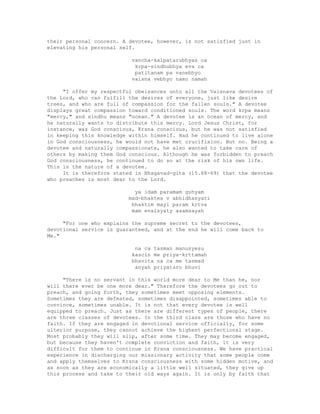 their personal concern. A devotee, however, is not satisfied just in
elevating his personal self.
vancha-kalpatarubhyas ca
krpa-sindhubhya eva ca
patitanam pa vanebhyo
vaisna vebhyo namo namah
"I offer my respectful obeisances unto all the Vaisnava devotees of
the Lord, who can fulfill the desires of everyone, just like desire
trees, and who are full of compassion for the fallen souls." A devotee
displays great compassion toward conditioned souls. The word krpa means
"mercy," and sindhu means "ocean." A devotee is an ocean of mercy, and
he naturally wants to distribute this mercy. Lord Jesus Christ, for
instance, was God conscious, Krsna conscious, but he was not satisfied
in keeping this knowledge within himself. Had he continued to live alone
in God consciousness, he would not have met crucifixion. But no. Being a
devotee and naturally compassionate, he also wanted to take care of
others by making them God conscious. Although he was forbidden to preach
God consciousness, he continued to do so at the risk of his own life.
This is the nature of a devotee.
It is therefore stated in Bhagavad-gita (15.68-69) that the devotee
who preaches is most dear to the Lord.
ya idam paramam guhyam
mad-bhaktes v abhidhasyati
bhaktim mayi param krtva
mam evaisyaty asamsayah
"For one who explains the supreme secret to the devotees,
devotional service is guaranteed, and at the end he will come back to
Me."
na ca tasman manusyesu
kascin me priya-krttamah
bhavita na ca me tasmad
anyah priyataro bhuvi
"There is no servant in this world more dear to Me than he, nor
will there ever be one more dear." Therefore the devotees go out to
preach, and going forth, they sometimes meet opposing elements.
Sometimes they are defeated, sometimes disappointed, sometimes able to
convince, sometimes unable. It is not that every devotee is well
equipped to preach. Just as there are different types of people, there
are three classes of devotees. In the third class are those who have no
faith. If they are engaged in devotional service officially, for some
ulterior purpose, they cannot achieve the highest perfectional stage.
Most probably they will slip, after some time. They may become engaged,
but because they haven't complete conviction and faith, it is very
difficult for them to continue in Krsna consciousness. We have practical
experience in discharging our missionary activity that some people come
and apply themselves to Krsna consciousness with some hidden motive, and
as soon as they are economically a little well situated, they give up
this process and take to their old ways again. It is only by faith that
 