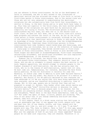 one can advance in Krsna consciousness. As far as the development of
faith is concerned, one who is well versed in the literatures of
devotional service and has attained the stage of firm faith is called a
first-class person in Krsna consciousness. And in the second class are
those who are not very advanced in understanding the devotional
scriptures but who automatically have firm faith that krsna-bhakti, or
service to Krsna, is the best course and so in good faith have taken it
up. Thus they are superior to the third class, who have neither perfect
knowledge of the scriptures nor good faith but by association and
simplicity are trying to follow. The third-class person in Krsna
consciousness may fall down, but when one is in the second class or
first class, he does not fall down. One in the first class will surely
make progress and achieve the result at the end. As far as the third-
class person in Krsna consciousness is concerned, although he has faith
in the conviction that devotional service to Krsna is very good, he has
no knowledge of Krsna through the scriptures like the Srimad-Bhagavatam
and Bhagavad-gita. Sometimes these third-class persons in Krsna
consciousness have some tendency toward karma-yoga and jnana-yoga, and
sometimes they are disturbed, but as soon as the infection of karma-yoga
or jnana-yoga is vanquished, they become second-class or first-class
persons in Krsna consciousness. Faith in Krsna is also divided into
three stages and described in Srimad-Bhagavatam. First-class attachment,
second-class attachment, and third-class attachment are also explained
in Srimad-Bhagavatam, in the Eleventh Canto.
However one is situated, one should have the determination to go
out and preach Krsna consciousness. That endeavor should at least be
there, and one who so attempts to preach renders the best service to the
Lord. Despite opposition, one should attempt to elevate people to the
highest standard of self-realization. One who has actually seen the
truth, who is in the trance of self-realization, cannot just sit idly.
He must come out. Ramanujacarya, for instance, declared the Hare Krsna
mantra publicly. He did not distribute it secretly for some fee.
Recently, an Indian yogi came to America to give some "private mantra."
But if a mantra has any power, why should it be private? If a mantra is
powerful, why should it not be publicly declared so that everyone can
take advantage of it? We are saying that this Hare Krsna maha-mantra can
save everyone, and we are therefore distributing it publicly, free of
charge. But in this age, people are so foolish that they are not
prepared to accept it. Rather, they hanker after some secret mantra and
therefore pay some "yogi" thirty-five dollars or whatever for some
"private mantra." This is because people want to be cheated. But the
devotees are preaching without charge, declaring in the streets, parks,
and everywhere, "Here! Here is the Hare Krsna maha-mantra. Come on, take
it!" But under the spell of maya, illusion, people are thinking, "Oh,
this is not good." But if you charge something and bluff and cheat
people, they will follow you.
In this regard, there is a Hindi verse stating that Kali-yuga is
such an abominable age that if one speaks the truth, people will come
and beat him. But if one cheats, bluffs, and lies, people will be
bewildered, will like it, and will accept it. If I say, "I am God,"
people will say, "Oh, here is Svamiji. Here is God." In this age, people
don't have sufficient brain power to inquire, "How have you become God?
What are the symptoms of God? Do you have all these symptoms?" Because
people do not make such inquiries, they are cheated. Therefore it is
 