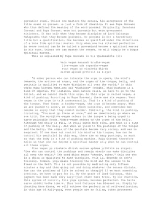 gosvamior svami. Unless one masters the senses, his acceptance of the
title svami or gosvami is just a form of cheating. It was Rupa Gosvami
who thus defined the meaning of the word gosvami. Originally, Sanatana
Gosvami and Rupa Gosvami were not gosvamis but were government
ministers. It was only when they became disciples of Lord Caitanya
Mahaprabhu that they became gosvamis. So gosvami is not a hereditary
title but a qualification. One becomes so qualified under the directions
of a bona fide spiritual master. Only when one has attained perfection
in sense control can he be called a gosvamiand become a spiritual master
in his turn. Unless one can master the senses, he will simply be a bogus
spiritual master.
This is explained by Rupa Gosvami in his Upadesamrta (1):
vaco vegam manasah krodha-vegam
jiva-vegam uda ropastha-vegam
etan vegan yo visaheta dhirah
sarvam apinam prthivim sa sisyat
"A sober person who can tolerate the urge to speak, the mind's
demands, the actions of anger, and the urges of the tongue, belly, and
genitals is qualified to make disciples all over the world." In this
verse Rupa Gosvami mentions six "pushings" (vegam). This pushing is a
kind of impetus. For instance, when nature calls, we have to go to the
toilet, and we cannot check this urge. So this urge is called vegam, a
kind of pushing. According to Rupa Gosvami, there are six vegams. Vaco
vegam is the urge to talk unnecessarily. That is a kind of pushing of
the tongue. Then there is krodha-vegam, the urge to become angry. When
we are pushed to anger, we cannot check ourselves, and sometimes men
become so angry that they commit murder. Similarly, the mind is pushing,
dictating, "You must go there at once," and we immediately go where we
are told. The wordjihva-vegam refers to the tongue's being urged to
taste palatable foods. Udara-vegam refers to the urges of the belly.
Although the belly is full, it still wants more food, and that is a kind
of pushing of the belly. And when we yield to the pushings of the tongue
and the belly, the urges of the genitals become very strong, and sex is
required. If one does not control his mind or his tongue, how can he
control his genitals? In this way, there are so many pushings, so much
so that the body is a kind of pushing machine. Rupa Gosvami therefore
tells us that one can become a spiritual master only when he can control
all these urges.
Etan vegan yo visaheta dhirah sarvam apimam prthivim sa sisyat:
"One who can control the pushings and remain steady can make disciples
all over the world." The word dhira means "steady, sober." Only one who
is a dhira is qualified to make disciples. This all depends on one's
training. Indeed, yoga means training the mind and the senses to be
fixed on the Self. This is not possible by meditating only fifteen
minutes a day and then going out and doing whatever the senses dictate.
How can the problems of life be solved so cheaply? If we want something
precious, we have to pay for it. By the grace of Lord Caitanya, this
payment has been made very easy--just chant Hare Krsna. By our chanting,
this system of control, this yoga system, becomes perfected. Iha haite
sarva siddhi haibe tomara. Thus Lord Caitanya has blessed us. Simply by
chanting Hare Krsna, we will achieve the perfection of self-realization.
In this age of Kali-yuga, when people are so fallen, other processes
 