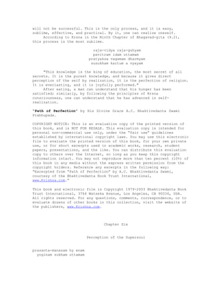 will not be successful. This is the only process, and it is easy,
sublime, effective, and practical. By it, one can realize oneself.
According to Krsna in the Ninth Chapter of Bhagavad-gita (9.2),
this process is the most sublime.
raja-vidya raja-guhyam
pavitram idam uttamam
pratyaksa vagamam dharmyam
susukham kartum a vyayam
"This knowledge is the king of education, the most secret of all
secrets. It is the purest knowledge, and because it gives direct
perception of the self by realization, it is the perfection of religion.
It is everlasting, and it is joyfully performed."
After eating, a man can understand that his hunger has been
satisfied; similarly, by following the principles of Krsna
consciousness, one can understand that he has advanced in self-
realization.
“Path of Perfection” by His Divine Grace A.C. Bhaktivedanta Swami
Prabhupada.
COPYRIGHT NOTICE: This is an evaluation copy of the printed version of
this book, and is NOT FOR RESALE. This evaluation copy is intended for
personal non-commercial use only, under the “fair use” guidelines
established by international copyright laws. You may use this electronic
file to evaluate the printed version of this book, for your own private
use, or for short excerpts used in academic works, research, student
papers, presentations, and the like. You can distribute this evaluation
copy to others over the Internet, so long as you keep this copyright
information intact. You may not reproduce more than ten percent (10%) of
this book in any media without the express written permission from the
copyright holders. Reference any excerpts in the following way:
“Excerpted from “Path of Perfection” by A.C. Bhaktivedanta Swami,
courtesy of the Bhaktivedanta Book Trust International,
www.Krishna.com.”
This book and electronic file is Copyright 1979-2003 Bhaktivedanta Book
Trust International, 3764 Watseka Avenue, Los Angeles, CA 90034, USA.
All rights reserved. For any questions, comments, correspondence, or to
evaluate dozens of other books in this collection, visit the website of
the publishers, www.Krishna.com.
Chapter Six
Perception of the Supersoul
prasanta-manasam hy enam
yoginam sukham uttamam
 