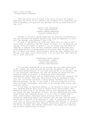 upaiti santa-rajasam
brahma-bhutam akalmasam
"The yogi whose mind is fixed on Me verily attains the highest
happiness. By virtue of his identity with Brahman, he is liberated; his
mind is peaceful, his passions are quieted, and he is freed from sin."
(Bg. 6.27)
yunjann evam sadatmanam
yogi vigata-kalmasah
sukhena brahma-samsparsam
atyantam sukham asnute
"Steady in the Self, being freed from all material contamination,
the yogi achieves the highest perfectional stage of happiness in touch
with the Supreme Consciousness." (Bg. 6.28)
So here is the perfection: "The yogi whose mind is fixed on Me."
Since Krsna is speaking, the "Me" refers to Krsna. If I am speaking and
saying, "Give me a glass of water," I do not intend that the water be
supplied to someone else. We must therefore clearly understand that,
since Bhagavad-gita is being spoken by Sri Krsna, when He says "unto
Me," He means unto Krsna. Unfortunately, there are many commentators who
deviate from these clear instructions. I do not know why; their motives
are no doubt nefarious.
sarva-bhuta-stham atmanam
sarva-bhutani catmani
iksate yoga-yuktatma
sarvatra sama-darsanah
"A true yogi observes Me in all beings, and also sees every being
in Me. Indeed, the self-realized man sees Me everywhere." (Bg. 6.29)
Sarva-bhuta-stham atmanam: "A true yogi observes Me in all beings." How
is this possible? Some people say that all beings are Krsna and that
therefore there is no point in worshiping Krsna separately.
Consequently, such people take to humanitarian activities, claiming that
such work is better. They say, "Why should Krsna be worshiped? Krsna
says that one should see Krsna in every being. Therefore let us serve
daridra-narayana, the man in the street." Such misinterpreters do not
know the proper techniques, which have to be learned under a bona fide
spiritual master.
A true yogi, as explained before, is the devotee of Krsna, and the
most advanced devotee goes forth to preach Krsna consciousness. Why?
Because he sees Krsna in all beings. How is this? Because he sees that
all beings are part and parcel of Krsna. He also understands that since
these beings have forgotten Krsna, it is his duty to awaken them to
Krsna consciousness. Sometimes missionaries go forth to educate
primitive, uneducated people just because they see that they are human
beings and so deserve to be educated in order to understand the value of
life. This is due to the missionary's sympathy. The devotee is similarly
motivated. He understands that everyone should know himself to be part
and parcel of Krsna. The devotee understands that people are suffering
due to their forgetfulness of Krsna.
 