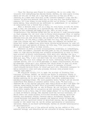 Thus the devotee sees Krsna in everything. He is not under the
illusion that everything has become Krsna. Rather, he sees every living
being as the son of God. If I say that this boy is the son of Mr.
Johnson, do I mean that this boy is Mr. Johnson himself? I may see Mr.
Johnson in this boy because this boy is his son, but the distinction
remains. If I see every living being as the son of Krsna, I see Krsna in
every being. This should not be difficult to understand. It is neither
an association nor a vision but a fact.
When a devotee sees a cat or a dog, he sees Krsna in him. He knows
that a cat, for instance, is a living being, and that due to his past
deeds he has received the body of a cat. This is due to his
forgetfulness. The devotee helps the cat by giving it some krsna-prasada
so that someday the cat will come to Krsna consciousness. This is seeing
Krsna in the cat. The devotee does not think, "Oh, here is Krsna. Let me
embrace this cat and serve this cat as God." Such thinking is
nonsensical. If one sees a tiger, he does not say, "Oh, here is Krsna.
Come one, please eat me." The devotee does not embrace all beings as
Krsna but rather sympathizes with every living being because he sees all
beings as part and parcel of Krsna. In this way, "the true yogi observes
Me in all beings." This is real vision.
Whatever is done in Krsna consciousness, knowingly or unknowingly,
will have its effect. Children who bow down or try to vibrate Krsna's
names or clap during kirtana are actually accumulating so much in their
bank account of Krsna consciousness. Fire will act, whether one is a
child or an adult. If a child touches fire, the fire will burn. The fire
does not say, "Oh, I will not burn him. He is a child and does not
know." No, the fire will always act as fire. Similarly, Krsna is the
supreme spirit, and if a child partakes in Krsna consciousness, he will
be affected. Krsna will act, whether the child knows or does not know.
Every living being should be given a chance to partake of Krsna
consciousness because Krsna is there and will act. Therefore everyone is
being invited to come and take prasada, because this prasada will
someday take effect.
We should be careful not to make the mistake of thinking that
everyone is Krsna; rather, we should see Krsna in everyone. Krsna is
all-pervading. Why is He to be seen only in human beings? As stated in
Brahma-samhita, He is also present within the atom: andantara-stha-
paramanu-cayantara-stham. The word paramanu means "atom," and we should
understand that Krsna is present within every atom. "A true yogi
observes Me in all beings and also sees every being in Me." How does the
yogisee every being "in Me"? This is possible because the true yogi
knows that everything that we see is Krsna. We are sitting on this floor
or on this carpet, but in actuality we are sitting on Krsna. We should
know this to be a fact. How is this carpet Krsna? It is Krsna because it
is made of Krsna's energy. The Supreme Lord has various energies, of
which there are three primary divisions--material energy, spiritual
energy, and marginal energy. Parasya saktir vividhaiva sruyate. We
living entities are marginal energy, the material world is material
energy, and the spiritual world is spiritual energy. We are marginal
energy in the sense that we can be either spiritually or materially
situated. There is no third alternative; either we become materialistic
or spiritualistic.
As long as we are in the material world, we are seated on the
material energy, and therefore we are situated in Krsna, because Krsna's
 