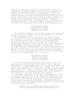 energy is not separate from Krsna. A flame contains both heat and
illumination, two energies. Neither the heat nor the illumination are
separate from the flame; therefore in one sense heat is fire, and
illumination is fire, but they can be distinguished. Similarly, this
material energy is also Krsna, and although we are thinking that we are
sitting on this floor, we are actually sitting on Krsna. Therefore it is
stated, "The self-realized man sees Me everywhere." Seeing Krsna
everywhere means seeing every living being as well as everything else in
relationship to Krsna. In the Seventh Chapter of Bhagavad-gita (7.8),
Lord Krsna tells Arjuna how He can be seen in various manifestations.
raso 'ham apsu kaunteya
prabhasmi sasi-suryayoh
pranavah sarva- vedesu
sabdah khe paurusam nrsu
"O son of Kunti [Arjuna], I am the taste of water, the light of the
sun and the moon, the syllable om in the Vedic mantras; I am the sound
in ether and ability in man."
Water is drunk by all living entities, and is needed by birds,
beasts, and man. It is not only used for drinking, but for washing and
for cultivating plants as well. A soldier on the battlefield can
understand how important water is. When fighting, soldiers become
thirsty, and if they have no water, they die. Once a person has learned
the philosophy of Bhagavad-gita, whenever he drinks water, he sees
Krsna. And when does a day pass when we do not drink water? This is the
way of Krsna consciousness. "I am the light of the sun and the moon." So
whether in the day or the night, we see either sunshine or moonshine.
How, then, can we forget Krsna? This, then, is the way of perfect yoga.
We have to see Krsna everywhere and at all times.
yo mam pasyati sarvatra
sarvam ca mayi pasyati
tasyaham na pranasyami
sa ca me na pranasyati
"For one who sees Me everywhere and sees everything in Me, I am
never lost, nor is he ever lost to Me." (Bg.6.30) This is sada tad-
bhava-bhavitah.: always remembering Krsna. If we practice living in this
way, we never lose Krsna and are never lost to Krsna, and at the time of
death we are therefore sure to go to Krsna. If we are not lost to Krsna,
where can we go but to Krsna? In the Ninth Chapter, Krsna tells Arjuna,
kaunteya pratijanihi na me bhaktah pranasyati (Bg. 9.31): "O son of
Kunti, declare it boldly that My devotee never perishes."
Simply don't lose sight of Krsna. That is the perfection of life.
We can forget everything else, but we should never forget Krsna. If we
can remember Krsna, we are the richest of men, even though people may
see us as very poor. Although Rupa Gosvami and Sanatana Gosvami were
learned scholars and very opulent ministers, they adopted the poor life
of mendicants. In his Sri Sad-gosvamy-astaka (verse 4), Srinivasa Acarya
thus describes the six Gosvamis:
tyaktva turnam asesa-mandala-pati-srenim sada tuccha vat
bhutva dina-ganesakau karunaya kaupina-kanthasritau
 