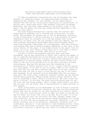 gopi-bhava-rasamrtabdhi-lahari-kallola-magnau muhur
vande rupa-sanatanau raghu-yugau srijiva-gopalakau
"I offer my respectful obeisances unto the six Gosvamis--Sri Rupa
Gosvami, Sri Sanatana Gosvami, Sri Raghunatha Bhatta Gosvami, Sri
Raghunatha dasa Gosvami, Sri Jiva Gosvami, and Sri Gopala Bhatta
Gosvami--who cast off all aristocratic association as insignificant. To
deliver poor, conditioned souls, they accepted loincloths and became
mendicants, but they were always merged in the ecstatic ocean of the
gopis' love for Krsna, and they were always bathing repeatedly in the
waves of that ocean."
The words kaupina-kanthasritau indicate that the Gosvamis were
simply wearing underwear and a loincloth and nothing else. In other
words, they accepted the poorest way of life as mendicants. Generally,
if one is habituated to living according to a high standard, he cannot
immediately lower his standard. If a rich man accepts such a poor
condition, he cannot live, but the Gosvamis lived very happily. How was
this possible? Gopi-bhava-rasamrtabdhi-lahari-kallola-magnau muhur/
vande rupa-sanatanau raghu-yugau sri-iiva-gopalakau. They were actually
rich because they were constantly dipping themselves in the ocean of the
loving affairs of the gopis. If one simply thinks of the gopis' love for
Krsna, one is not lost. There are many ways not to lose sight of Krsna.
If we do not lose sight of Krsna, then we will not be lost.
A person in Krsna consciousness certainly sees Lord Krsna
everywhere, and he sees everything in Krsna. Such a person may appear to
see all separate manifestations of the material nature, but in each and
every instance he is conscious of Krsna, knowing that everything is the
manifestation of Krsna's energy. Nothing can exist without Krsna, and
Krsna is the Lord of everything--this is the basic principle of Krsna
consciousness. How does the devotee know that everything is the
manifestation of Krsna's energy? First of all, a Krsna conscious person
is a philosopher. If he sees a tree, he thinks, "What is this tree?" He
then sees that the tree has a material body--just as he has a material
body--and that the tree is also a living entity, but due to the tree's
past misdeeds, he has obtained such an abominable body that he cannot
even move. The tree's body is material, material energy, and the devotee
automatically questions, "Whose energy? Krsna's energy. Therefore the
tree is connected to Krsna. Being a living entity, the tree is part and
parcel of Krsna." In this way, the Krsna conscious person does not see
the tree, but sees Krsna present. That is Krsna consciousness: you don't
see the tree. You see Krsna. That is the perfection of yoga, and that is
also samadhi.
Krsna consciousness is the development of love of Krsna--a position
transcendental even to material liberation. Why does the Krsna conscious
person take such an account of the tree? Because he has love for Krsna.
If you love your child and your child is away, you think of him when you
see his shoes. You think, "Oh, this is my dear child's shoe." It is not
that you love the shoe, but the child. The shoe, however, evokes that
love. Similarly, as soon as we see Krsna's energy manifested in a living
entity, we love that entity because we love Krsna. Therefore, if we love
Krsna, universal love is accounted for. Otherwise "universal love" is
nonsensical, because it is not possible to love everybody without loving
Krsna. If we love Krsna, universal love is automatically there. Without
being Krsna conscious, a person may say, "Here is my American brother,
 