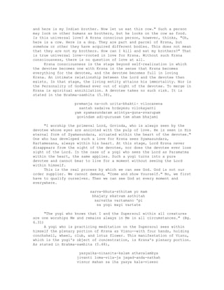 and here is my Indian brother. Now let us eat this cow." Such a person
may look on other humans as brothers, but he looks on the cow as food.
Is this universal love? A Krsna conscious person, however, thinks, "Oh,
here is a cow. Here is a dog. They are part and parcel of Krsna, but
somehow or other they have acquired different bodies. This does not mean
that they are not my brothers. How can I kill and eat my brothers?" That
is true universal love--rooted in love for Krsna. Without such Krsna
consciousness, there is no question of love at all.
Krsna consciousness is the stage beyond self-realization in which
the devotee becomes one with Krsna in the sense that Krsna becomes
everything for the devotee, and the devotee becomes full in loving
Krsna. An intimate relationship between the Lord and the devotee then
exists. In that stage, the living entity attains his immortality. Nor is
the Personality of Godhead ever out of sight of the devotee. To merge in
Krsna is spiritual annihilation. A devotee takes no such risk. It is
stated in the Brahma-samhita (5.38),
premanja na-cch urita-bhakti- vilocanena
santah sadaiva hrdayesu vilokayanti
yam syamasundaram acintya-guna-svarupam
govindam adi-purusam tam aham bhajami
"I worship the primeval Lord, Govinda, who is always seen by the
devotee whose eyes are anointed with the pulp of love. He is seen in His
eternal form of Syamasundara, situated within the heart of the devotee."
One who has developed such a love for Krsna sees Syamasundara,
Kartamesana, always within his heart. At this stage, Lord Krsna never
disappears from the sight of the devotee, nor does the devotee ever lose
sight of the Lord. In the case of a yogi who sees the Lord as Paramatma
within the heart, the same applies. Such a yogi turns into a pure
devotee and cannot bear to live for a moment without seeing the Lord
within himself.
This is the real process by which we can see God. God is not our
order supplier. We cannot demand, "Come and show Yourself." No, we first
have to qualify ourselves. Then we can see God at every moment and
everywhere.
sarva-bhuta-sthitam yo mam
bhajaty ekatvam asthitah
sarvatha vartamano 'pi
sa yogi mayi vartate
"The yogi who knows that I and the Supersoul within all creatures
are one worships Me and remains always in Me in all circumstances." (Bg.
6.31)
A yogi who is practicing meditation on the Supersoul sees within
himself the plenary portion of Krsna as Visnu--with four hands, holding
conchshell, wheel, club, and lotus flower. This manifestation of Visnu,
which is the yogi's object of concentration, is Krsna's plenary portion.
As stated in Brahma-samhita (5.48),
yasyaika-ninasita-kalam athavalambya
jivanti loma-vila-ja jagad-anda-nathah
visnur mahan sa iha yasya kala-viseso
 