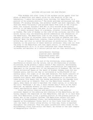 govindam adi-purusam tam aham bhajami
"The Brahmas and other lords of the mundane worlds appear from the
pores of Maha-Visnu and remain alive for the duration of His one
exhalation. I adore the primeval Lord, Govinda, for Maha-Visnu is a
portion of His plenary portion." The words govindam adi-purusam tam aham
bhajami ("I worship Govinda, the primeval Lord") are most important. The
word adi means "original," and purusam means "the Lord as the original
male, the original enjoyer." And who is this Govinda whose plenary
portion is the Maha-Visnu? And what is the function of the Maha-Visnu?
In every universe there is a primary, original living entity known
as Brahma. The life of Brahma is the life of the universe, and this life
exists during only one breathing period (exhalation and inhalation) of
the Maha-Visnu. The Maha-Visnu lies on the Causal Ocean, and when He
exhales, millions of universes issue from His body as bubbles and then
develop. When the Maha-Visnu inhales, these millions of universes return
within Him, and this is called the process of annihilation. That, in
essence, is the position of these material universes: they come out from
the body of the Maha-Visnu and then again return. In the Ninth Chapter
of Bhagavad-gita (9.7) it is also indicated that these material
universes are manifest at a certain period and are then annihilated.
sarva-bhutani kaunteya
prakrtim yanti mamikam
kalpa-ksaye punas tani
kalpadau visriamy aham
"O son of Kunti, at the end of the millennium, every material
manifestation enters into My nature, and at the beginning of another
millennium, by My potency I again create." The creation, maintenance,
and annihilation of this material cosmic manifestation are completely
dependent on the supreme will of the Personality of Godhead. "At the end
of the millennium" means at the death of Brahma. Brahma lives for one
hundred years, and his one day is calculated at 4,300,000,000 of our
earthly years. His night is of the same duration. His month consists of
thirty such days and nights, and his year of twelve months. After one
hundred such years, when Brahma dies, the devastation or annihilation
takes place; this means that the energy manifested by the Supreme Lord
is again wound up in Himself. That is, the Maha-Visnu inhales. Then
again, when there is need to manifest the cosmic world, it is done by
His will: "Although I am one, I shall become many." This is the Vedic
aphorism. He expands Himself in this material energy, and the whole
cosmic manifestation again takes place.
Since the entire creation and annihilation of the material
universes depend on the exhaling and inhaling of the Maha-Visnu, we can
hardly imagine the magnitude of that Maha-Visnu. And yet it is said here
that this Maha-Visnu is but a plenary portion of the plenary portion of
Krsna, who is the original Govinda. The Maha-Visnu enters into each
universe as Garbhodakasayi Visnu, and Garbhodakasayi Visnu further
expands as Ksirodakasayi Visnu, and it is this Visnu form that enters
into the heart of every living entity. In this way, Visnu is manifest
throughout the creation. Thus the yogis concentrate their minds on the
Ksirodakasayi Visnu form within the heart. As stated in the last chapter
of Bhagavad-gita (18.61),
 