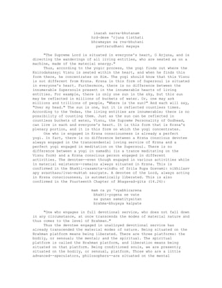 inarah sarva-bhutanam
hrd-dese 'rjuna tisthati
bhramayan sa rva-bhutani
yantrarudhani mayaya
"The Supreme Lord is situated in everyone's heart, O Arjuna, and is
directing the wanderings of all living entities, who are seated as on a
machine, made of the material energy."
Thus, according to the yogic process, the yogi finds out where the
Ksirodakasayi Visnu is seated within the heart, and when he finds this
form there, he concentrates on Him. The yogi should know that this Visnu
is not different from Krsna. Krsna in this form of Supersoul is situated
in everyone's heart. Furthermore, there is no difference between the
innumerable Supersouls present in the innumerable hearts of living
entities. For example, there is only one sun in the sky, but this sun
may be reflected in millions of buckets of water. Or, one may ask
millions and trillions of people, "Where is the sun?" And each will say,
"Over my head." The sun is one, but it is reflected countless times.
According to the Vedas, the living entities are innumerable; there is no
possibility of counting them. Just as the sun can be reflected in
countless buckets of water, Visnu, the Supreme Personality of Godhead,
can live in each and everyone's heart. It is this form that is Krsna's
plenary portion, and it is this form on which the yogi concentrates.
One who is engaged in Krsna consciousness is already a perfect
yogi. In fact, there is no difference between a Krsna conscious devotee
always engaged in the transcendental loving service of Krsna and a
perfect yogi engaged in meditation on the Supersoul. There is no
difference between a yogi in samadhi (in a trance meditating on the
Visnu form) and a Krsna conscious person engaged in different
activities. The devotee--even though engaged in various activities while
in material existence--remains always situated in Krsna. This is
confirmed in the Bhakti-rasamrta-sindhu of Srila Rupa Gosvami: nikhilasv
apy avasthasu/ivan-muktah saucyate. A devotee of the Lord, always acting
in Krsna consciousness, is automatically liberated. This is also
confirmed in the Fourteenth Chapter of Bhagavad-gita (14.26):
mam ca yo 'vyabhicarena
bhakti-yogena se vate
sa gunan samatityaitan
brahma-bhuyaya kalpate
"One who engages in full devotional service, who does not fall down
in any circumstance, at once transcends the modes of material nature and
thus comes to the level of Brahman."
Thus the devotee engaged in unalloyed devotional service has
already transcended the material modes of nature. Being situated on the
Brahman platform means being liberated. There are three platforms: the
bodily, or sensual; the mental; and the spiritual. The spiritual
platform is called the Brahman platform, and liberation means being
situated on that platform. Being conditioned souls, we are presently
situated on the bodily, or sensual, platform. Those who are a little
advanced--speculators, philosophers--are situated on the mental
 