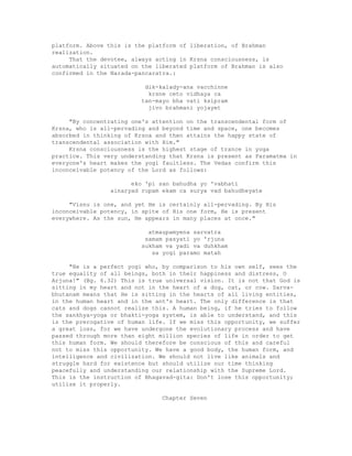 platform. Above this is the platform of liberation, of Brahman
realization.
That the devotee, always acting in Krsna consciousness, is
automatically situated on the liberated platform of Brahman is also
confirmed in the Narada-pancaratra.:
dik-kalady-ana vacchinne
krsne ceto vidhaya ca
tan-mayo bha vati ksipram
jivo brahmani yojayet
"By concentrating one's attention on the transcendental form of
Krsna, who is all-pervading and beyond time and space, one becomes
absorbed in thinking of Krsna and then attains the happy state of
transcendental association with Him."
Krsna consciousness is the highest stage of trance in yoga
practice. This very understanding that Krsna is present as Paramatma in
everyone's heart makes the yogi faultless. The Vedas confirm this
inconceivable potency of the Lord as follows:
eko 'pi san bahudha yo 'vabhati
ainaryad rupam ekam ca surya vad bahudheyate
"Visnu is one, and yet He is certainly all-pervading. By His
inconceivable potency, in spite of His one form, He is present
everywhere. As the sun, He appears in many places at once."
atmaupamyena sarvatra
samam pasyati yo 'rjuna
sukham va yadi va duhkham
sa yogi paramo matah
"He is a perfect yogi who, by comparison to his own self, sees the
true equality of all beings, both in their happiness and distress, O
Arjuna!" (Bg. 6.32) This is true universal vision. It is not that God is
sitting in my heart and not in the heart of a dog, cat, or cow. Sarva-
bhutanam means that He is sitting in the hearts of all living entities,
in the human heart and in the ant's heart. The only difference is that
cats and dogs cannot realize this. A human being, if he tries to follow
the sankhya-yoga or bhakti-yoga system, is able to understand, and this
is the prerogative of human life. If we miss this opportunity, we suffer
a great loss, for we have undergone the evolutionary process and have
passed through more than eight million species of life in order to get
this human form. We should therefore be conscious of this and careful
not to miss this opportunity. We have a good body, the human form, and
intelligence and civilization. We should not live like animals and
struggle hard for existence but should utilize our time thinking
peacefully and understanding our relationship with the Supreme Lord.
This is the instruction of Bhagavad-gita: Don't lose this opportunity;
utilize it properly.
Chapter Seven
 
