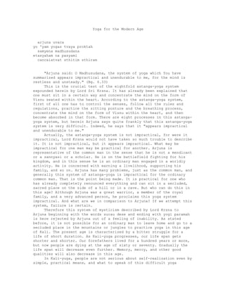 Yoga for the Modern Age
arjuna uvaca
yo 'yam yogas tvaya proktah
samyena madhusudana
etasyaham na pasyami
cancaiatvat sthitim sthiram
"Arjuna said: O Madhusudana, the system of yoga which You have
summarized appears impractical and unendurable to me, for the mind is
restless and unsteady." (Bg. 6.33)
This is the crucial test of the eightfold astanga-yoga system
expounded herein by Lord Sri Krsna. It has already been explained that
one must sit in a certain way and concentrate the mind on the form of
Visnu seated within the heart. According to the astanga-yoga system,
first of all one has to control the senses, follow all the rules and
regulations, practice the sitting posture and the breathing process,
concentrate the mind on the form of Visnu within the heart, and then
become absorbed in that form. There are eight processes in this astanga-
yoga system, but herein Arjuna says quite frankly that this astanga-yoga
system is very difficult. Indeed, he says that it "appears impractical
and unendurable to me."
Actually, the astanga-yoga system is not impractical, for were it
impractical, Lord Krsna would not have taken so much trouble to describe
it. It is not impractical, but it appears impractical. What may be
impractical for one man may be practical for another. Arjuna is
representative of the common man in the sense that he is not a mendicant
or a sannyasi or a scholar. He is on the battlefield fighting for his
kingdom, and in this sense he is an ordinary man engaged in a worldly
activity. He is concerned with earning a livelihood, supporting his
family, and so on. Arjuna has many problems, just as the common man, and
generally this system of astanga-yoga is impractical for the ordinary
common man. That is the point being made. It is practical for one who
has already completely renounced everything and can sit in a secluded,
sacred place on the side of a hill or in a cave. But who can do this in
this age? Although Arjuna was a great warrior, a member of the royal
family, and a very advanced person, he proclaims this yoga system
impractical. And what are we in comparison to Arjuna? If we attempt this
system, failure is certain.
Therefore this system of mysticism described by Lord Krsna to
Arjuna beginning with the words sucau dese and ending with yogi paramah
is here rejected by Arjuna out of a feeling of inability. As stated
before, it is not possible for an ordinary man to leave home and go to a
secluded place in the mountains or jungles to practice yoga in this age
of Kali. The present age is characterized by a bitter struggle for a
life of short duration. As Kali-yuga progresses, our life span gets
shorter and shorter. Our forefathers lived for a hundred years or more,
but now people are dying at the age of sixty or seventy. Gradually the
life span will decrease even further. Memory, mercy, and other good
qualities will also decrease in this age.
In Kali-yuga, people are not serious about self-realization even by
simple, practical means, and what to speak of this difficult yoga
 