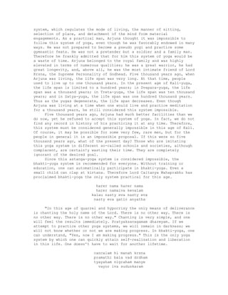 system, which regulates the mode of living, the manner of sitting,
selection of place, and detachment of the mind from material
engagements. As a practical man, Arjuna thought it was impossible to
follow this system of yoga, even though he was favorably endowed in many
ways. He was not prepared to become a pseudo yogi and practice some
gymnastic feats. He was not a pretender but a soldier and a family man.
Therefore he frankly admitted that for him this system of yoga would be
a waste of time. Arjuna belonged to the royal family and was highly
elevated in terms of numerous qualities; he was a great warrior, he had
great longevity, and, above all, he was the most intimate friend of Lord
Krsna, the Supreme Personality of Godhead. Five thousand years ago, when
Arjuna was living, the life span was very long. At that time, people
used to live up to one thousand years. In the present age of Kali-yuga,
the life span is limited to a hundred years; in Dvapara-yuga, the life
span was a thousand years; in Treta-yuga, the life span was ten thousand
years; and in Satya-yuga, the life span was one hundred thousand years.
Thus as the yugas degenerate, the life span decreases. Even though
Arjuna was living at a time when one would live and practice meditation
for a thousand years, he still considered this system impossible.
Five thousand years ago, Arjuna had much better facilities than we
do now, yet he refused to accept this system of yoga. In fact, we do not
find any record in history of his practicing it at any time. Therefore,
this system must be considered generally impossible in this age of Kali.
Of course, it may be possible for some very few, rare men, but for the
people in general it is an impossible proposal. If this were so five
thousand years ago, what of the present day? Those who are imitating
this yoga system in different so-called schools and societies, although
complacent, are certain!y wasting their time. They are completely
ignorant of the desired goal.
Since this astanga-yoga system is considered impossible, the
bhakti-yoga system is recommended for everyone. Without training or
education, one can automatically participate in bhakti-yoga. Even a
small child can clap at kirtana. Therefore Lord Caitanya Mahaprabhu has
proclaimed bhakti-yoga the only system practical for this age.
harer nama harer nama
harer namaiva kevalam
kalau nasty eva nasty eva
nasty eva gatir anyatha
"In this age of quarrel and hypocrisy the only means of deliverance
is chanting the holy name of the Lord. There is no other way. There is
no other way. There is no other way." Chanting is very simple, and one
will feel the results immediately. Pratyaksavagamam dharmyam. If we
attempt to practice other yoga systems, we will remain in darkness; we
will not know whether or not we are making progress. In bhakti-yoga, one
can understand, "Yes, now I am making progress." This is the only yoga
system by which one can quickly attain self-realization and liberation
in this life. One doesn't have to wait for another lifetime.
cancalam hi manah krsna
pramathi bala vad drdham
tyayaham nigraham manye
vayor iva suduskaram
 