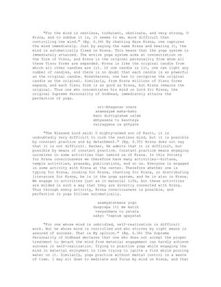 "For the mind is restless, turbulent, obstinate, and very strong, O
Krsna, and to subdue it is, it seems to me, more difficult than
controlling the wind." (Bg. 6.34) By chanting Hare Krsna, one captures
the mind immediately. Just by saying the name Krsna and hearing it, the
mind is automatically fixed on Krsna. This means that the yoga system is
immediately attained. The entire yoga system aims at concentration on
the form of Visnu, and Krsna is the original personality from whom all
these Visnu forms are expanded. Krsna is like the original candle from
which all other candles are lit. If one candle is lit, one can light any
number of candles, and there is no doubt that each candle is as powerful
as the original candle. Nonetheless, one has to recognize the original
candle as the original. Similarly, from Krsna millions of Visnu forms
expand, and each Visnu form is as good as Krsna, but Krsna remains the
original. Thus one who concentrates his mind on Lord Sri Krsna, the
original Supreme Personality of Godhead, immediately attains the
perfection of yoga.
sri-bhagavan uvaca
asamsayam maha-baho
mano durnigraham calam
abhyasena tu kaunteya
vairagyena ca grhyate
"The Blessed Lord said: O mighty-armed son of Kunti, it is
undoubtedly very difficult to curb the restless mind, but it is possible
by constant practice and by detachment." (Bg. 6.35) Krsna does not say
that it is not difficult. Rather, He admits that it is difficult, but
possible by means of constant practice. Constant practice means engaging
ourselves in some activities that remind us of Krsna. In this Society
for Krsna consciousness we therefore have many activities--kirtana,
temple activities, prasada, publications, and so on. Everyone is engaged
in some activity with Krsna at the center. Therefore whether one is
typing for Krsna, cooking for Krsna, chanting for Krsna, or distributing
literature for Krsna, he is in the yoga system, and he is also in Krsna.
We engage in activities just as in material life, but these activities
are molded in such a way that they are directly connected with Krsna.
Thus through every activity, Krsna consciousness is possible, and
perfection in yoga follows automatically.
asamyatatmana yogo
dusprapa iti me matih
vasyatmana tu yatata
sakyo 'vaptum upayatah
"For one whose mind is unbridled, self-realization is difficult
work. But he whose mind is controlled and who strives by right means is
assured of success. That is My opinion." (Bg. 6.36) The Supreme
Personality of Godhead declares that one who does not accept the proper
treatment to detach the mind from material engagement can hardly achieve
success in self-realization. Trying to practice yoga while engaging the
mind in material enjoyment is like trying to ignite a fire while pouring
water on it. Similarly, yoga practice without mental control is a waste
of time. I may sit down to meditate and focus my mind on Krsna, and that
 