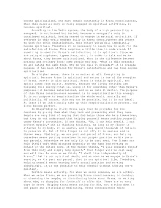 become spiritualized, one must remain constantly in Krsna consciousness.
When this material body is fully engaged in spiritual activities, it
becomes spiritual.
According to the Vedic system, the body of a high personality, a
sannyasi, is not burned but buried, because a sannyasi's body is
considered spiritual, having ceased to engage in material activities. If
everyone in this world engages fully in Krsna consciousness and ceases
to work for sense gratification, this entire world will immediately
become spiritual. Therefore it is necessary to learn how to work for the
satisfaction of Krsna. This requires a little time to understand. If
something is used for Krsna's satisfaction, it is spiritual. Since we
are using microphones, typewriters, etc., in order to talk and write
about Krsna, they become spiritualized. What is the difference between
prasada and ordinary food? Some people may say, "What is this prasada?
We are eating the same food. Why do you call it prasada?" It is prasada
because it has been offered for Krsna's satisfaction and has thus become
spiritualized.
In a higher sense, there is no matter at all. Everything is
spiritual. Because Krsna is spiritual and matter is one of the energies
of Krsna, matter is also spiritual. Krsna is totally spiritual, and
spirit comes from spirit. However, because the living entities are
misusing this energy--that is, using it for something other than Krsna's
purposes--it becomes materialized, and so we call it matter. The purpose
of this Krsna consciousness movement is to respiritualize this energy.
It is our purpose to respiritualize the whole world, socially and
politically. Of course, this may not be possible, but it is our ideal.
At least if we individually take up this respiritualization process, our
lives become perfect.
In Bhagavad-gita (9.22) Krsna says that He provides for His
devotees by giving them what they lack and preserving what they have.
People are very fond of saying that God helps those who help themselves,
but they do not understand that helping yourself means putting yourself
under Krsna's protection. If one thinks, "Oh, I can help myself. I can
protect myself," one is thinking foolishly. As long as my finger is
attached to my body, it is useful, and I may spend thousands of dollars
to preserve it. But if this finger is cut off, it is useless and is
thrown away. Similarly, we are part and parcel of Krsna, and helping
ourselves means putting ourselves in our proper position as His parts
and parcels. Otherwise we are only fit to be cast away. The finger can
help itself only when situated properly on the hand and working on
behalf of the entire body. If the finger thinks, "I will separate myself
from this body and simply help myself," that finger will be cast away
and will die. As soon as we think, "I shall live independently of
Krsna," that is our spiritual death, and as soon as we engage in Krsna's
service, as His part and parcel, that is our spiritual life. Therefore,
helping oneself means knowing one's actual position and working
accordingly. It is not possible to help oneself without knowing one's
position.
Service means activity, for when we serve someone, we are acting.
When we serve Krsna, we are preaching Krsna consciousness, or cooking,
or cleansing the temple, or distributing books about Krsna, or writing
about Him, or shopping for foodstuff to offer Him. There are so many
ways to serve. Helping Krsna means acting for Him, not sitting down in
one place and artificially meditating. Krsna consciousness means
 