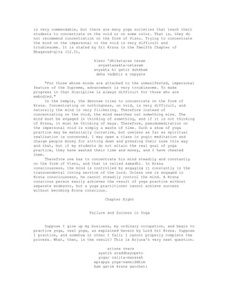 is very commendable, but there are many yoga societies that teach their
students to concentrate on the void or on some color. That is, they do
not recommend concentration on the form of Visnu. Trying to concentrate
the mind on the impersonal or the void is very difficult and
troublesome. It is stated by Sri Krsna in the Twelfth Chapter of
Bhagavad-gita (12.5),
kleso 'dhikataras tesam
avyaktasakta-cetasam
avyakta hi gatir duhkham
deha vadbhir a vapyate
"For those whose minds are attached to the unmanifested, impersonal
feature of the Supreme, advancement is very troublesome. To make
progress in that discipline is always difficult for those who are
embodied."
In the temple, the devotee tries to concentrate on the form of
Krsna. Concentrating on nothingness, on void, is very difficult, and
naturally the mind is very flickering. Therefore instead of
concentrating on the void, the mind searches out something else. The
mind must be engaged in thinking of something, and if it is not thinking
of Krsna, it must be thinking of maya. Therefore, pseudomeditation on
the impersonal void is simply a waste of time. Such a show of yoga
practice may be materially lucrative, but useless as far as spiritual
realization is concerned. I may open a class in yogic meditation and
charge people money for sitting down and pressing their nose this way
and that, but if my students do not attain the real goal of yoga
practice, they have wasted their time and money, and I have cheated
them.
Therefore one has to concentrate his mind steadily and constantly
on the form of Visnu, and that is called samadhi. In Krsna
consciousness, the mind is controlled by engaging it constantly in the
transcendental loving service of the Lord. Unless one is engaged in
Krsna consciousness, he cannot steadily control the mind. A Krsna
conscious person easily achieves the result of yoga practice without
separate endeavor, but a yoga practitioner cannot achieve success
without becoming Krsna conscious.
Chapter Eight
Failure and Success in Yoga
Suppose I give up my business, my ordinary occupation, and begin to
practice yoga, real yoga, as explained herein by Lord Sri Krsna. Suppose
I practice, and somehow or other I fail; I cannot properly complete the
process. What, then, is the result? This is Arjuna's very next question.
ariuna uvaca
ayatih sraddhayopeto
yogac calita-manasah
aprapya yoga-samsiddhim
kam gatim krsna gacchati
 
