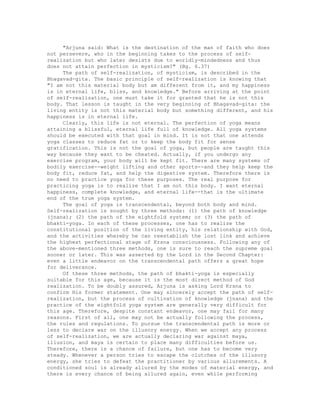 "Arjuna said: What is the destination of the man of faith who does
not persevere, who in the beginning takes to the process of self-
realization but who later desists due to worldly-mindedness and thus
does not attain perfection in mysticism?" (Bg. 6.37)
The path of self-realization, of mysticism, is described in the
Bhagavad-gita. The basic principle of self-realization is knowing that
"I am not this material body but am different from it, and my happiness
is in eternal life, bliss, and knowledge." Before arriving at the point
of self-realization, one must take it for granted that he is not this
body. That lesson is taught in the very beginning of Bhagavad-gita: the
living entity is not this material body but something different, and his
happiness is in eternal life.
Clearly, this life is not eternal. The perfection of yoga means
attaining a blissful, eternal life full of knowledge. All yoga systems
should be executed with that goal in mind. It is not that one attends
yoga classes to reduce fat or to keep the body fit for sense
gratification. This is not the goal of yoga, but people are taught this
way because they want to be cheated. Actually, if you undergo any
exercise program, your body will be kept fit. There are many systems of
bodily exercise--weight lifting and other sports--and they help keep the
body fit, reduce fat, and help the digestive system. Therefore there is
no need to practice yoga for these purposes. The real purpose for
practicing yoga is to realize that I am not this body. I want eternal
happiness, complete knowledge, and eternal life--that is the ultimate
end of the true yoga system.
The goal of yoga is transcendental, beyond both body and mind.
Self-realization is sought by three methods: (1) the path of knowledge
(jnana); (2) the path of the eightfold system; or (3) the path of
bhakti-yoga. In each of these processes, one has to realize the
constitutional position of the living entity, his relationship with God,
and the activities whereby he can reestablish the lost link and achieve
the highest perfectional stage of Krsna consciousness. Following any of
the above-mentioned three methods, one is sure to reach the supreme goal
sooner or later. This was asserted by the Lord in the Second Chapter:
even a little endeavor on the transcendental path offers a great hope
for deliverance.
Of these three methods, the path of bhakti-yoga is especially
suitable for this age, because it is the most direct method of God
realization. To be doubly assured, Arjuna is asking Lord Krsna to
confirm His former statement. One may sincerely accept the path of self-
realization, but the process of cultivation of knowledge (jnana) and the
practice of the eightfold yoga system are generally very difficult for
this age. Therefore, despite constant endeavor, one may fail for many
reasons. First of all, one may not be actually following the process,
the rules and regulations. To pursue the transcendental path is more or
less to declare war on the illusory energy. When we accept any process
of self-realization, we are actually declaring war against maya,
illusion, and maya is certain to place many difficulties before us.
Therefore, there is a chance of failure, but one has to become very
steady. Whenever a person tries to escape the clutches of the illusory
energy, she tries to defeat the practitioner by various allurements. A
conditioned soul is already allured by the modes of material energy, and
there is every chance of being allured again, even while performing
 