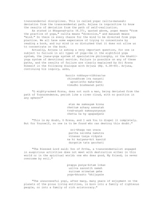 transcendental disciplines. This is called yogac calita-manasah:
deviation from the transcendental path. Arjuna is inquisitive to know
the results of deviation from the path of self-realization.
As stated in Bhagavad-gita (6.37), quoted above, yogat means "from
the practice of yoga," calita means "diversion," and manasah means
"mind." So there is every chance for the mind to be diverted from yoga
practice. We all have some experience of trying to concentrate by
reading a book, and our mind is so disturbed that it does not allow us
to concentrate on the book.
Actually, Arjuna is asking a very important question, for one is
subject to failure in all types of yoga--be it the eightfold yoga
system, the jnana-yoga system of speculative philosophy, or the bhakti-
yoga system of devotional service. Failure is possible on any of these
paths, and the results of failure are clearly explained by Sri Krsna
Himself in the following dialogue with Arjuna (Bg. 6.38-44). Arjuna,
continuing his inquiry, asks,
kaccin nobhaya-vibhras/as
chinnabhram iva nasyati
apratistho maha-baho
vimudho brahmanah pathi
"O mighty-armed Krsna, does not such a man, being deviated from the
path of Transcendence, perish like a riven cloud, with no position in
any sphere?"
etan me samsayam krsna
chettum arhasy asesatah
tvad-anyah samsayasyasya
chetta na hy upapadyate
"This is my doubt, O Krsna, and I ask You to dispel it completely.
But for Yourself, no one is to be found who can destroy this doubt."
sri-bhaga van uvaca
partha naiveha namutra
vinasas tasya vidyate
na hi kalyana-krt kascid
durgatim tata gacchati
"The Blessed Lord said: Son of Prtha, a transcendentalist engaged
in auspicious activities does not meet with destruction either in this
world or in the spiritual world; one who does good, My friend, is never
overcome by evil."
prapya punya-krtam lokan
usitva sasvatih samah
sucinam srimatam gehe
yoga-bhrasto 'bhijayate
"The unsuccessful yogi, after many, many years of enjoyment on the
planets of the pious living entities, is born into a family of righteous
people, or into a family of rich aristocracy."
 