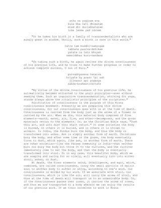 atha va yoginam eva
kule bha vati dhimatam
etad dhi durlabhataram
loke janma yad idrsam
"Or he takes his birth in a family of transcendentalists who are
surely great in wisdom. Verily, such a birth is rare in this world."
tatra tam buddhi-samyogam
labhate paurva-dehikam
yatate ca tato bhuyah
samsiddhau kuru-nandana
"On taking such a birth, he again revives the divine consciousness
of his previous life, and he tries to make further progress in order to
achieve complete success, O son of Kuru."
purvabhyasena tenaiva
hriyate hy avaso 'pi sah
jijnasur api yogasya
sabda-brahmativartate
"By virtue of the divine consciousness of his previous life, he
automatically becomes attracted to the yogic principles--even without
seeking them. Such an inquisitive transcendentalist, striving for yoga,
stands always above the ritualistic principles of the scriptures."
Purification of consciousness is the purpose of this Krsna
consciousness movement. Presently we are preparing this divine
consciousness, for our consciousness goes with us at the time of death.
Consciousness is carried from the body just as the aroma of a flower is
carried by the air. When we die, this material body composed of five
elements--earth, water, air, fire, and ether--decomposes, and the gross
materials return to the elements. Or, as the Christian Bible says, "Dust
thou art, and unto dust thou shalt return." In some societies the body
is burned, in others it is buried, and in others it is thrown to
animals. In India, the Hindus burn the body, and thus the body is
transformed into ashes. Ash is simply another form of earth. Christians
bury the body, and after some time in the grave, the body eventually
turns to dust, which again, like ash, is another form of earth. There
are other societies--like the Parsee community in India--that neither
burn nor bury the body but throw it to the vultures, and the vultures
immediately come to eat the body, and then the body is eventually
transformed into stool. So in any case, this beautiful body, which we
are soaping and caring for so nicely, will eventually turn into either
stool, ashes, or dust.
At death, the finer elements (mind, intelligence, and ego), which,
combined, are called consciousness, carry the small particle of spirit
soul to another body to suffer or enjoy, according to one's work. Our
consciousness is molded by our work. If we associate with stool, our
consciousness, which is like the air, will carry the aroma of stool, and
thus at the time of death will transport us to an undesirable body. Or,
if the consciousness passes over roses, it carries the aroma of roses,
and thus we are transported to a body wherein we can enjoy the results
of our previous work. If we train ourselves to work in Krsna
 