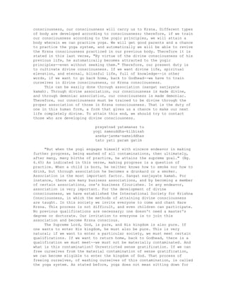 consciousness, our consciousness will carry us to Krsna. Different types
of body are developed according to consciousness; therefore, if we train
our consciousness according to the yogic principles, we will attain a
body wherein we can practice yoga. We will get good parents and a chance
to practice the yoga system, and automatically we will be able to revive
the Krsna consciousness practiced in our previous body. Therefore it is
stated in this last verse, "By virtue of the divine consciousness of his
previous life, he automatically becomes attracted to the yogic
principles--even without seeking them." Therefore, our present duty is
to cultivate divine consciousness. If we want divine life, spiritual
elevation, and eternal, blissful life, full of knowledge--in other
words, if we want to go back home, back to Godhead--we have to train
ourselves in divine consciousness, or Krsna consciousness.
This can be easily done through association (sangat sanjayate
kamah). Through divine association, our consciousness is made divine,
and through demoniac association, our consciousness is made demoniac.
Therefore, our consciousness must be trained to be divine through the
proper association of those in Krsna consciousness. That is the duty of
one in this human form, a form that gives us a chance to make our next
life completely divine. To attain this end, we should try to contact
those who are developing divine consciousness.
prayatnad yatamanas tu
yogi samsuddha-kilbisah
aneka-janma-samsiddhas
tato yati param gatim
"But when the yogi engages himself with sincere endeavor in making
further progress, being washed of all contaminations, then ultimately,
after many, many births of practice, he attains the supreme goal." (Bg.
6.45) As indicated in this verse, making progress is a question of
practice. When a child is born, he neither knows how to smoke nor how to
drink, but through association he becomes a drunkard or a smoker.
Association is the most important factor. Sangat sanjayate kamah. For
instance, there are many business associations, and by becoming a member
of certain associations, one's business flourishes. In any endeavor,
association is very important. For the development of divine
consciousness, we have established the International Society for Krishna
Consciousness, in which the methods of attaining divine consciousness
are taught. In this society we invite everyone to come and chant Hare
Krsna. This process is not difficult, and even children can participate.
No previous qualifications are necessary; one doesn't need a master's
degree or doctorate. Our invitation to everyone is to join this
association and become Krsna conscious.
The Supreme Lord, God, is pure, and His kingdom is also pure. If
one wants to enter His kingdom, he must also be pure. This is very
natural; if we want to enter a particular society, we must meet certain
qualifications. If we want to return home, back to Godhead, there is a
qualification we must meet--we must not be materially contaminated. And
what is this contamination? Unrestricted sense gratification. If we can
free ourselves from the material contamination of sense gratification,
we can become eligible to enter the kingdom of God. That process of
freeing ourselves, of washing ourselves of this contamination, is called
the yoga system. As stated before, yoga does not mean sitting down for
 