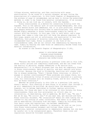 fifteen minutes, meditating, and then continuing with sense
gratification. To be cured of a certain disease, we must follow the
prescriptions of a physician. In this Sixth Chapter of Bhagavad-gita,
the process of yoga is recommended, and we have to follow the prescribed
methods in order to be freed from material contamination. If we succeed
in doing so, we can link up, or connect, with the Supreme.
Krsna consciousness is a method for connecting directly with the
Supreme. This is the special gift of Lord Caitanya Mahaprabhu. Not only
is this method direct and immediate, but it is also practical. Although
many people entering this Society have no qualifications, they have
become highly advanced in Krsna consciousness simply by coming in
contact with the Society. In this age, life is very short, and a yoga
process that takes a long time will not help the general populace. In
Kali-yuga, people are all so unfortunate, and association is very bad.
Therefore, this process of directly contacting the Supreme is
recommended--hari-nama. Krsna is present in the form of His
transcendental name, and we can contact Him immediately by hearing His
name. Simply by hearing the name Krsna we immediately become freed from
material contamination.
As stated in the Seventh Chapter of Bhagavad-gita (7.28),
yesam tv anta-gatam papam
jananam punya-karmanam
te dvandva-moha-nirmukta
bhajante mam drdha-vratah
"Persons who have acted piously in previous lives and in this life,
whose sinful actions are completely eradicated, and who are freed from
the duality of delusion, engage themselves in My service with
determination." It is herein stressed that one must be completely fixed
in Krsna consciousness, devoid of duality, and must execute only pious
activities. Because the mind is flickering, dualities will always come.
One is always wondering, "Shall I become Krsna conscious, or should I
engage in another consciousness?" These problems are always there, but
if one is advanced by virtue of pious activities executed in a previous
life, his consciousness will be steadily fixed, and he will resolve, "I
will be Krsna conscious."
Whether we acted piously in this life or a previous life really
doesn't matter. This chanting of Hare Krsna is so potent that through it
we will immediately be purified. We should have the determination,
however, not to become implicated in further impious activities.
Therefore, for those who want to be initiated in this Society for Krsna
consciousness, there are four principles: no illicit sex, no
intoxication, no meat-eating, and no gambling. We don't say, "No sex."
But we do say, "No illicit sex." If you want sex, get married and have
Krsna conscious children. "No intoxication" means not even taking tea or
coffee--to say nothing of other intoxicants. And there is no gambling
and no meat-eating (including fish and eggs). Simply by following these
four basic rules and regulations, one becomes immediately
uncontaminated. No further endeavor is necessary. As soon as one joins
this Krsna consciousness movement and follows these rules and
regulations, material contamination is immediately removed, but one must
be careful not to be contaminated again. Therefore these rules and
regulations should be followed carefully.
 