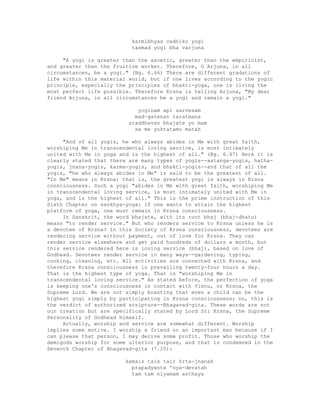 karmibhyas cadhiko yogi
tasmad yogi bha varjuna
"A yogi is greater than the ascetic, greater than the empiricist,
and greater than the fruitive worker. Therefore, O Arjuna, in all
circumstances, be a yogi." (Bg. 6.46) There are different gradations of
life within this material world, but if one lives according to the yogic
principle, especially the principles of bhakti-yoga, one is living the
most perfect life possible. Therefore Krsna is telling Arjuna, "My dear
friend Arjuna, in all circumstances be a yogi and remain a yogi."
yoginam api sarvesam
mad-gatenan taratmana
sraddhavan bhajate yo mam
sa me yuktatamo matah
"And of all yogis, he who always abides in Me with great faith,
worshiping Me in transcendental loving service, is most intimately
united with Me in yoga and is the highest of all." (Bg. 6.47) Here it is
clearly stated that there are many types of yogis--astanga-yogis, hatha-
yogis, jnana-yogis, karma-yogis, and bhakti-yogis--and that of all the
yogis, "he who always abides in Me" is said to be the greatest of all.
"In Me" means in Krsna; that is, the greatest yogi is always in Krsna
consciousness. Such a yogi "abides in Me with great faith, worshiping Me
in transcendental loving service, is most intimately united with Me in
yoga, and is the highest of all." This is the prime instruction of this
Sixth Chapter on sankhya-yoga: if one wants to attain the highest
platform of yoga, one must remain in Krsna consciousness.
In Sanskrit, the word bhajate, with its root bhaj (bhaj-dhatu)
means "to render service." But who renders service to Krsna unless he is
a devotee of Krsna? In this Society of Krsna consciousness, devotees are
rendering service without payment, out of love for Krsna. They can
render service elsewhere and get paid hundreds of dollars a month, but
this service rendered here is loving service (bhaj), based on love of
Godhead. Devotees render service in many ways--gardening, typing,
cooking, cleaning, etc. All activities are connected with Krsna, and
therefore Krsna consciousness is prevailing twenty-four hours a day.
That is the highest type of yoga. That is "worshiping Me in
transcendental loving service." As stated before, the perfection of yoga
is keeping one's consciousness in contact with Visnu, or Krsna, the
Supreme Lord. We are not simply boasting that even a child can be the
highest yogi simply by participating in Krsna consciousness; no, this is
the verdict of authorized scripture--Bhagavad-gita. These words are not
our creation but are specifically stated by Lord Sri Krsna, the Supreme
Personality of Godhead Himself.
Actually, worship and service are somewhat different. Worship
implies some motive. I worship a friend or an important man because if I
can please that person, I may derive some profit. Those who worship the
demigods worship for some ulterior purpose, and that is condemned in the
Seventh Chapter of Bhagavad-gita (7.20):
kamais tais tair hrta-jnanah
prapadyante 'nya-devatah
tam tam niyamam asthaya
 