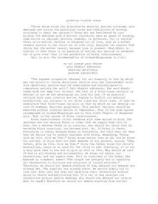 prakrtya niyatah svaya
"Those whose minds are distorted by material desires surrender unto
demigods and follow the particular rules and regulations of worship
according to their own natures." Those who are bewildered by lust
worship the demigods with a motive; therefore, when we speak of worship,
some motive is implied. Service, however, is different, for in service
there is no motive. Service is rendered out of love, just as a mother
renders service to her child out of love only. Everyone can neglect that
child, but the mother cannot, because love is present. Bhaj-dhatu is
similar in that there is no question of motive, but service is rendered
out of pure love. That is the perfection of Krsna consciousness.
This is also the recommendation of Srimad-Bhagavatam (1.2.6):
sa vai pumsam paro dharmo
yato bhaktir adhoksaje
ahaituky apratihata
yayatma suprasidati
"The supreme occupation [dharma] for all humanity is that by which
men can attain to loving devotional service unto the transcendent Lord.
Such devotional service must be unmotivated and uninterrupted to
completely satisfy the self." Yato bhaktir adhoksaje. The word bhakti
comes from the same root as bhaj. The test of a first-class religion is
whether or not we are developing our love for God. If we practice
religion with some ulterior motive, hoping to fulfill our material
necessities, our religion is not first class but third class. It must be
understood that first-class religion is that by which we can develop our
love of Godhead. Ahaituky apratihata. This perfect religion should be
executed without ulterior motive or impediment. That is the yoga system
recommended in Srimad-Bhagavatam and in this Sixth Chapter of Bhagavad-
gita. That is the system of Krsna consciousness.
Krsna consciousness is not rendered with some motive in mind. The
devotees are not serving Krsna in order that He supply them this or
that. For a devotee there is no scarcity. One should not think that by
becoming Krsna conscious, one becomes poor. No. If Krsna is there,
everything is there, because Krsna is everything. But this does not mean
that we should try to conduct business with Krsna, demanding, "Krsna
give me this. Give me that." Krsna knows better than we do, and He knows
our motives. A child does not make demands of his parents, saying, "Dear
father, give me this. Give me that." Since the father knows his child's
necessities, there is no need for the child to ask. Similarly, it is not
a very good idea to ask God to give us this or that. Why should we ask?
If God is all-knowing and all-powerful, He knows our wants, our
necessities, and can supply them. This is confirmed in the Vedas. Eko
bahunam yo vidadhati kaman: "The single one almighty God is supplying
all necessities to millions and trillions of living entities."
Therefore, we should not demand anything of God, because our demands are
already met. The supplies are already there. We should simply try to
love God. Even cats and dogs are receiving their necessities without
going to church and petitioning God. If a cat or dog receives its
necessities without making demands, why should the devotee not receive
what he needs? Therefore we should not demand anything from God but
 