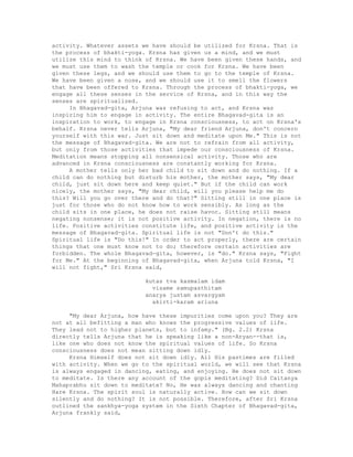 activity. Whatever assets we have should be utilized for Krsna. That is
the process of bhakti-yoga. Krsna has given us a mind, and we must
utilize this mind to think of Krsna. We have been given these hands, and
we must use them to wash the temple or cook for Krsna. We have been
given these legs, and we should use them to go to the temple of Krsna.
We have been given a nose, and we should use it to smell the flowers
that have been offered to Krsna. Through the process of bhakti-yoga, we
engage all these senses in the service of Krsna, and in this way the
senses are spiritualized.
In Bhagavad-gita, Arjuna was refusing to act, and Krsna was
inspiring him to engage in activity. The entire Bhagavad-gita is an
inspiration to work, to engage in Krsna consciousness, to act on Krsna's
behalf. Krsna never tells Arjuna, "My dear friend Arjuna, don't concern
yourself with this war. Just sit down and meditate upon Me." This is not
the message of Bhagavad-gita. We are not to refrain from all activity,
but only from those activities that impede our consciousness of Krsna.
Meditation means stopping all nonsensical activity. Those who are
advanced in Krsna consciousness are constantly working for Krsna.
A mother tells only her bad child to sit down and do nothing. If a
child can do nothing but disturb his mother, the mother says, "My dear
child, just sit down here and keep quiet." But if the child can work
nicely, the mother says, "My dear child, will you please help me do
this? Will you go over there and do that?" Sitting still in one place is
just for those who do not know how to work sensibly. As long as the
child sits in one place, he does not raise havoc. Sitting still means
negating nonsense; it is not positive activity. In negation, there is no
life. Positive activities constitute life, and positive activity is the
message of Bhagavad-gita. Spiritual life is not "Don't do this."
Spiritual life is "Do this!" In order to act properly, there are certain
things that one must know not to do; therefore certain activities are
forbidden. The whole Bhagavad-gita, however, is "do." Krsna says, "Fight
for Me." At the beginning of Bhagavad-gita, when Arjuna told Krsna, "I
will not fight," Sri Krsna said,
kutas tva kasmalam idam
visame samupasthitam
anarya justam asvargyam
akirti-karam ariuna
"My dear Arjuna, how have these impurities come upon you? They are
not at all befitting a man who knows the progressive values of life.
They lead not to higher planets, but to infamy." (Bg. 2.2) Krsna
directly tells Arjuna that he is speaking like a non-Aryan--that is,
like one who does not know the spiritual values of life. So Krsna
consciousness does not mean sitting down idly.
Krsna Himself does not sit down idly. All His pastimes are filled
with activity. When we go to the spiritual world, we will see that Krsna
is always engaged in dancing, eating, and enjoying. He does not sit down
to meditate. Is there any account of the gopis meditating? Did Caitanya
Mahaprabhu sit down to meditate? No, He was always dancing and chanting
Hare Krsna. The spirit soul is naturally active. How can we sit down
silently and do nothing? It is not possible. Therefore, after Sri Krsna
outlined the sankhya-yoga system in the Sixth Chapter of Bhagavad-gita,
Arjuna frankly said,
 