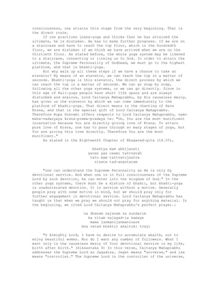 consciousness, one attains this stage from the very beginning. That is
the direct route.
If one practices jnana-yoga and thinks that he has attained the
ultimate, he is mistaken. He has to make further progress. If we are on
a staircase and have to reach the top floor, which is the hundredth
floor, we are mistaken if we think we have arrived when we are on the
thirtieth floor. As stated before, the whole yoga system may be likened
to a staircase, connecting or linking us to God. In order to attain the
ultimate, the Supreme Personality of Godhead, we must go to the highest
platform, and that is bhakti-yoga.
But why walk up all these steps if we have a chance to take an
elevator? By means of an elevator, we can reach the top in a matter of
seconds. Bhakti-yoga is this elevator, the direct process by which we
can reach the top in a matter of seconds. We can go step by step,
following all the other yoga systems, or we can go directly. Since in
this age of Kali-yuga people have short life spans and are always
disturbed and anxious, Lord Caitanya Mahaprabhu, by His causeless mercy,
has given us the elevator by which we can come immediately to the
platform of bhakti-yoga. That direct means is the chanting of Hare
Krsna, and that is the special gift of Lord Caitanya Mahaprabhu.
Therefore Rupa Gosvami offers respects to Lord Caitanya Mahaprabhu, namo
maha-vadanyaya krsna-prema-pradaya te: "Oh, You are the most munificent
incarnation because You are directly giving love of Krsna. To attain
pure love of Krsna, one has to pass through so many stages of yoga, but
You are giving this love directly. Therefore You are the most
munificent."
As stated in the Eighteenth Chapter of Bhagavad-gita (18.55),
bhaktya mam abhijanati
yavan yas casmi tattvatah
tato mam tattvatojnatva
visate tad-anantaram
"one can understand the Supreme Personality as He is only by
devotional service. And when one is in full consciousness of the Supreme
Lord by such devotion, he can enter into the kingdom of God." In the
other yoga systems, there must be a mixture of bhakti, but bhakti-yoga
is unadulterated devotion. It is service without a motive. Generally
people pray with some motive in mind, but we should pray only for
further engagement in devotional service. Lord Caitanya Mahaprabhu has
taught us that when we pray we should not pray for anything material. In
the beginning, we cited Lord Caitanya Mahaprabhu's perfect prayer.:
na dhanam najanam na sundarim
ka vitam vajagad-ia kamaye
mama janmanijanmaninare
bha vatad bhaktir ahaituki tvayi
"O Almighty Lord, I have no desire to accumulate wealth, nor to
enjoy beautiful women. Nor do I want any number of followers. What I
want only is the causeless mercy of Your devotional service in my life,
birth after birth." (Siksastaka 4) In this verse, Caitanya Mahaprabhu
addresses the Supreme Lord as Jagadisa. Jagat means "universe," and isa
means "controller." The Supreme Lord is the controller of the universe,
 
