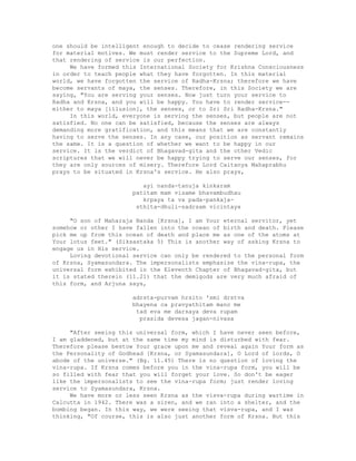 one should be intelligent enough to decide to cease rendering service
for material motives. We must render service to the Supreme Lord, and
that rendering of service is our perfection.
We have formed this International Society for Krishna Consciousness
in order to teach people what they have forgotten. In this material
world, we have forgotten the service of Radha-Krsna; therefore we have
become servants of maya, the senses. Therefore, in this Society we are
saying, "You are serving your senses. Now just turn your service to
Radha and Krsna, and you will be happy. You have to render service--
either to maya [illusion], the senses, or to Sri Sri Radha-Krsna."
In this world, everyone is serving the senses, but people are not
satisfied. No one can be satisfied, because the senses are always
demanding more gratification, and this means that we are constantly
having to serve the senses. In any case, our position as servant remains
the same. It is a question of whether we want to be happy in our
service. It is the verdict of Bhagavad-gita and the other Vedic
scriptures that we will never be happy trying to serve our senses, for
they are only sources of misery. Therefore Lord Caitanya Mahaprabhu
prays to be situated in Krsna's service. He also prays,
ayi nanda-tanuja kinkaram
patitam mam visame bhavambudhau
krpaya ta va pada-pankaja-
sthita-dhuli-sadrsam vicintaya
"O son of Maharaja Nanda [Krsna], I am Your eternal servitor, yet
somehow or other I have fallen into the ocean of birth and death. Please
pick me up from this ocean of death and place me as one of the atoms at
Your lotus feet." (Siksastaka 5) This is another way of asking Krsna to
engage us in His service.
Loving devotional service can only be rendered to the personal form
of Krsna, Syamasundara. The impersonalists emphasize the vina-rupa, the
universal form exhibited in the Eleventh Chapter of Bhagavad-gita, but
it is stated therein (11.21) that the demigods are very much afraid of
this form, and Arjuna says,
adrsta-purvam hrsito 'smi drstva
bhayena ca pravyathitam mano me
tad eva me darsaya deva rupam
prasida devesa jagan-nivasa
"After seeing this universal form, which I have never seen before,
I am gladdened, but at the same time my mind is disturbed with fear.
Therefore please bestow Your grace upon me and reveal again Your form as
the Personality of Godhead [Krsna, or Syamasundara], O Lord of lords, O
abode of the universe." (Bg. 11.45) There is no question of loving the
vina-rupa. If Krsna comes before you in the vina-rupa form, you will be
so filled with fear that you will forget your love. So don't be eager
like the impersonalists to see the vina-rupa form; just render loving
service to Syamasundara, Krsna.
We have more or less seen Krsna as the visva-rupa during wartime in
Calcutta in 1942. There was a siren, and we ran into a shelter, and the
bombing began. In this way, we were seeing that visva-rupa, and I was
thinking, "Of course, this is also just another form of Krsna. But this
 