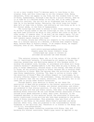 is not a very lovable form." A devotee wants to love Krsna in His
original form, and this visva-rupa is not His original form. Being
omnipotent, Krsna can appear in any form, but His lovable form is that
of Krsna, Syamasundara. Although a man may be a police officer, when he
is at home he is a beloved father to his son. But if he comes home
firing his revolver, the son will be so frightened that he will forget
that he is his beloved father. Naturally, the child loves his father
when he's at home like a father, and similarly we love Krsna as He is in
His eternal abode, in the form of Syamasundara.
The visva-rupa was shown to Arjuna to warn those rascals who claim,
"I am God." Arjuna asked to see the visva-rupa so that in the future we
may have some criterion by which to test rascals who claim to be God. In
other words, if someone says, "I am God," we can simply reply, "If you
are God, please show me your visva-rupa." And we can rest assured that
such rascals cannot display this form.
Of course, Arjuna was offering all respects to the visva-rupa form.
That is a natural quality of a devotee. A devotee even respects Durga,
Maya, because Maya is Krsna's energy. If we respect Krsna, we respect
everyone, even an ant. Therefore Brahma prays,
srsti-sthiti-pralaya-sadhana-saktir eka
chayeva yasya bhu vanani bibharti durga
icchanurupam api yasya ca cestate sa
govindam adi-purusam tam aham bhajami
"The external potency, Maya, who is of the nature of the shadow of
the cit [spiritual] potency, is worshiped by all people as Durga, the
creating, preserving, and destroying agency of this mundane world. I
worship the primeval Lord, Govinda, in accordance with whose will Durga
conducts herself." (Brahma-samhita 5.44) Thus when we pray to Krsna, we
pray to Durga immediately, because Durga is His energy. And when we pray
to Durga, we are actually praying to Krsna, because she is working under
the direction of Krsna. When the devotee sees the activities of Maya, he
sees Krsna immediately, thinking, "Oh, Maya is acting so nicely under
the direction of Krsna." When one offers respect to a policeman, he is
actually offering respect to the government. Durga, the material energy,
is so powerful that she can create, annihilate, and maintain, but in all
cases she is acting under Krsna's directions.
Through bhakti, pure devotion to Krsna, we can leave the
association of Maya and be promoted to the eternal association of Krsna.
Some of the gopas, Krsna's friends, are eternal associates, and others
are promoted to that eternal position. If only the eternal associates of
Krsna can play with Him and others cannot, then what is the meaning of
becoming Krsna conscious? We can also become eternal associates of Krsna
through pious deeds executed in many, many lives. Actually, in the
Vrndavana manifest in this material world, the associates of Krsna are
mainly conditioned living entities who have been promoted to the perfect
stage of Krsna consciousness. Thus promoted, they are first of all
allowed to see Krsna on the planet where Krsna's pastimes are being
enacted. After this, they are promoted to the transcendental Goloka
Vrndavana in the spiritual sky. Therefore it is stated in the Bhaga vata
(10.12.11), krta-punya-punjah.
Bhakti-yoga means connecting ourselves with Krsna, God, and
becoming His eternal associates. Bhakti-yoga cannot be applied to any
 