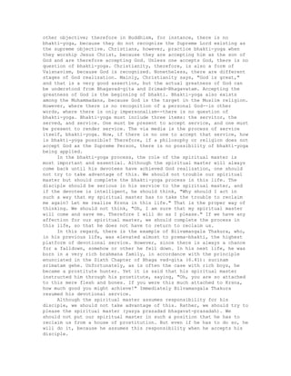 other objective; therefore in Buddhism, for instance, there is no
bhakti-yoga, because they do not recognize the Supreme Lord existing as
the supreme objective. Christians, however, practice bhakti-yoga when
they worship Jesus Christ, because they are accepting him as the son of
God and are therefore accepting God. Unless one accepts God, there is no
question of bhakti-yoga. Christianity, therefore, is also a form of
Vaisnavism, because God is recognized. Nonetheless, there are different
stages of God realization. Mainly, Christianity says, "God is great,"
and that is a very good assertion, but the actual greatness of God can
be understood from Bhagavad-gita and Srimad-Bhagavatam. Accepting the
greatness of God is the beginning of bhakti. Bhakti-yoga also exists
among the Muhammadans, because God is the target in the Muslim religion.
However, where there is no recognition of a personal God--in other
words, where there is only impersonalism--there is no question of
bhakti-yoga. Bhakti-yoga must include three items: the servitor, the
served, and service. One must be present to accept service, and one must
be present to render service. The via media is the process of service
itself, bhakti-yoga. Now, if there is no one to accept that service, how
is bhakti-yoga possible? Therefore, if a philosophy or religion does not
accept God as the Supreme Person, there is no possibility of bhakti-yoga
being applied.
In the bhakti-yoga process, the role of the spiritual master is
most important and essential. Although the spiritual master will always
come back until his devotees have achieved God realization, one should
not try to take advantage of this. We should not trouble our spiritual
master but should complete the bhakti-yoga process in this life. The
disciple should be serious in his service to the spiritual master, and
if the devotee is intelligent, he should think, "Why should I act in
such a way that my spiritual master has to take the trouble to reclaim
me again? Let me realize Krsna in this life." That is the proper way of
thinking. We should not think, "Oh, I am sure that my spiritual master
will come and save me. Therefore I will do as I please." If we have any
affection for our spiritual master, we should complete the process in
this life, so that he does not have to return to reclaim us.
In this regard, there is the example of Bilvamangala Thakura, who,
in his previous life, was elevated almost to prema-bhakti, the highest
platform of devotional service. However, since there is always a chance
for a falldown, somehow or other he fell down. In his next life, he was
born in a very rich brahmana family, in accordance with the principle
enunciated in the Sixth Chapter of Bhaga vad-gita (6.41): sucinam
srimatam gehe. Unfortunately, as is often the case with rich boys, he
became a prostitute hunter. Yet it is said that his spiritual master
instructed him through his prostitute, saying, "Oh, you are so attached
to this mere flesh and bones. If you were this much attached to Krsna,
how much good you might achieve!" Immediately Bilvamangala Thakura
resumed his devotional service.
Although the spiritual master assumes responsibility for his
disciple, we should not take advantage of this. Rather, we should try to
please the spiritual master (yasya prasadad bhagavat-prasadah). We
should not put our spiritual master in such a position that he has to
reclaim us from a house of prostitution. But even if he has to do so, he
will do it, because he assumes this responsibility when he accepts his
disciple.
 