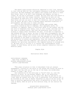 The bhakti-yoga process should be completed in this life, because
in this life we have all the instruments necessary to become fully Krsna
conscious. We have mrdangas and cymbals and tongues with which to chant
Hare Krsna. Even if we don't have mrdangas and cymbals, we have a
tongue. No one has to purchase a tongue. We also have ears with which to
hear the sound that the tongue vibrates. Therefore we have all the
instruments we need with us--a tongue and ears. We have only to chant
Hare Krsna and use our ears to hear this vibration, and all perfection
will be there. We don't have to become highly educated scientists or
philosophers. We have only to chant and hear.
Thus we have everything complete. Purnam adah purnam idam:
everything created by God is complete. This aggregate earth, for
instance, is complete. There is sufficient water in the oceans, and the
sun acts to evaporate this water, turn it into clouds, and drop rain on
the land to produce plants. And from the mountains, pure rivers are
flowing to supply water throughout the year. If we want to evaporate a
few hundred gallons of water, we have to make many arrangements, but the
creation is so complete that millions of tons of water are being drawn
from the ocean, turned into clouds, and then sprayed all over the land
and reserved on the peaks of mountains so that water will be present for
the production of grains and vegetables. Thus the creation is complete
because it comes from the complete, and similarly our bodies are also
complete for spiritual realization. The complete machine is already with
us. We have only to utilize it to vibrate the transcendental sound
(sabda) of Hare Krsna, and we will attain complete liberation from all
material pangs.
Chapter Nine
Destination After Death
sarva-dvarani samyamya
mano hrdi nirudhya ca
murdhny adhayatmanah pranam
asthito yoga-dharanam
"The yogic situation is that of detachment from all sensual
engagements. Closing all the doors of the senses and fixing the mind on
the heart and the life air at the top of the head, one establishes
himself in yoga." (Bg. 8.12)
One translation of the word yoga is "plus"--that is, just the
opposite of minus. At the present moment, due to our materially
contaminated consciousness, we are minus God. When we add God to our
lives, when we connect with Him, life is perfected. This process has to
be finished at the time of death; therefore as long as we are alive, we
have to practice approaching that point of perfection so that at the
time of death, when we give up this material body, we can realize the
Supreme.
prayana-kale manasacalena
bhaktya yukto yoga-balena caiva
 