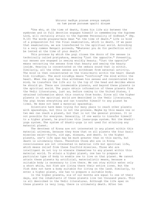 bhruvor madhye pranam avesya samyak
sa tam param purusam upaiti divyam
"One who, at the time of death, fixes his life air between the
eyebrows and in full devotion engages himself in remembering the Supreme
Lord, will certainly attain to the Supreme Personality of Godhead." (Bg.
8.10) The words prayana-kale mean "at the time of death." Life is kind
of a preparation for the final examination, which is death. If we pass
that examination, we are transferred to the spiritual world. According
to a very common Bengali proverb, "Whatever you do for perfection will
be tested at the time of your death."
This process by which the yogi closes the doors of the senses is
technically called pratyahara, meaning "just the opposite." Presently,
our senses are engaged in seeing worldly beauty. "Just the opposite"
means retracting the senses from that beauty and seeing the beauty
inside. Hearing is concentrated on the omkara sound that is within.
Similarly, all the other senses are withdrawn from external activity.
The mind is then concentrated on the visnu-murti within the heart (manah
hidi nirudhya). The word nirudhya means "confining" the mind within the
heart. When the yogi has thus withdrawn his senses and concentrated his
mind, he transfers the life air to the top of the head and decides where
he should go. There are innumerable planets, and beyond these planets is
the spiritual world. The yogis obtain information of these planets from
the Vedic literatures, just as, before coming to the United States, I
obtained information about this country from books. Since all the higher
planets in the spiritual world are described in the Vedic literatures,
the yogi knows everything and can transfer himself to any planet he
likes. He does not need a material spaceship.
Scientists have been trying for many years to reach other planets
with spaceships, but this is not the process. Maybe by this means one or
two men can reach a planet, but that is not the general process. It is
not possible for everyone. Generally, if one wants to transfer himself
to a higher planet, he practices this jnana-yoga system. Not the bhakti-
yoga system. The system of bhakti-yoga is not used for attaining any
material planet.
The devotees of Krsna are not interested in any planet within this
material universe, because they know that on all planets the four basic
miseries exist--birth, old age, disease, and death. In the higher
planets, one's life span may be much greater than on this earth, but
death is ultimately there. Therefore those who are in Krsna
consciousness are not interested in material life but spiritual life,
which means relief from these fourfold miseries. Those who are
intelligent do not try to elevate themselves to any planet within this
material world. To attain a higher planet, one has to prepare a
particular type of body to enable one to live on that planet. We cannot
attain these planets by artificial, materialistic means, because a
suitable body is necessary to live there. We can stay within water only
a short while, but fish are living there their entire lives. But the
fish does not have a body suitable for living on the land. Similarly, to
enter a higher planet, one has to prepare a suitable body.
In the higher planets, six of our months are equal to one of their
days, and the inhabitants of these planets live ten thousand years. This
is all described in the Vedic literatures. Although the life span on
these planets is very long, there is ultimately death. After ten
 