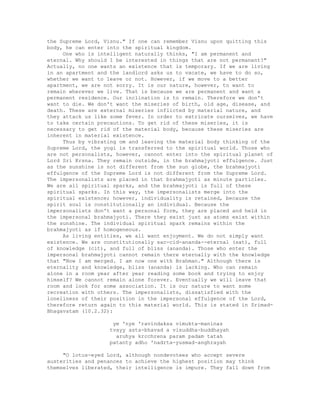 the Supreme Lord, Visnu." If one can remember Visnu upon quitting this
body, he can enter into the spiritual kingdom.
One who is intelligent naturally thinks, "I am permanent and
eternal. Why should I be interested in things that are not permanent?"
Actually, no one wants an existence that is temporary. If we are living
in an apartment and the landlord asks us to vacate, we have to do so,
whether we want to leave or not. However, if we move to a better
apartment, we are not sorry. It is our nature, however, to want to
remain wherever we live. That is because we are permanent and want a
permanent residence. Our inclination is to remain. Therefore we don't
want to die. We don't want the miseries of birth, old age, disease, and
death. These are external miseries inflicted by material nature, and
they attack us like some fever. In order to extricate ourselves, we have
to take certain precautions. To get rid of these miseries, it is
necessary to get rid of the material body, because these miseries are
inherent in material existence.
Thus by vibrating om and leaving the material body thinking of the
Supreme Lord, the yogi is transferred to the spiritual world. Those who
are not personalists, however, cannot enter into the spiritual planet of
Lord Sri Krsna. They remain outside, in the brahmajyoti effulgence. Just
as the sunshine is not different from the sun globe, the brahmajyoti
effulgence of the Supreme Lord is not different from the Supreme Lord.
The impersonalists are placed in that brahmajyoti as minute particles.
We are all spiritual sparks, and the brahmajyoti is full of these
spiritual sparks. In this way, the impersonalists merge into the
spiritual existence; however, individuality is retained, because the
spirit soul is constitutionally an individual. Because the
impersonalists don't want a personal form, they are placed and held in
the impersonal brahmajyoti. There they exist just as atoms exist within
the sunshine. The individual spiritual spark remains within the
brahmajyoti as if homogeneous.
As living entities, we all want enjoyment. We do not simply want
existence. We are constitutionally sac-cid-ananda--eternal (sat), full
of knowledge (cit), and full of bliss (ananda). Those who enter the
impersonal brahmajyoti cannot remain there eternally with the knowledge
that "Now I am merged. I am now one with Brahman." Although there is
eternality and knowledge, bliss (ananda) is lacking. Who can remain
alone in a room year after year reading some book and trying to enjoy
himself? We cannot remain alone forever. Eventually we will leave that
room and look for some association. It is our nature to want some
recreation with others. The impersonalists, dissatisfied with the
loneliness of their position in the impersonal effulgence of the Lord,
therefore return again to this material world. This is stated in Srimad-
Bhagavatam (10.2.32):
ye 'nye 'ravindaksa vimukta-maninas
tvayy asta-bhavad a visuddha-buddhayah
aruhya krcchrena param padam tatah
patanty adho 'nadrta-yusmad-anghrayah
"O lotus-eyed Lord, although nondevotees who accept severe
austerities and penances to achieve the highest position may think
themselves liberated, their intelligence is impure. They fall down from
 