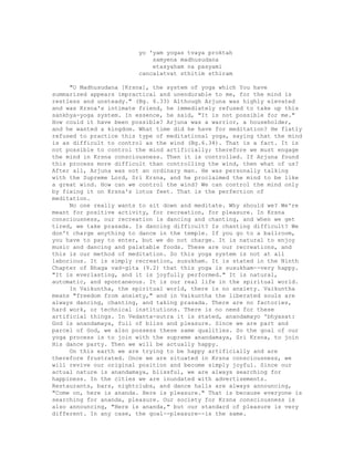 yo 'yam yogas tvaya proktah
samyena madhusudana
etasyaham na pasyami
cancalatvat sthitim sthiram
"O Madhusudana [Krsna], the system of yoga which You have
summarized appears impractical and unendurable to me, for the mind is
restless and unsteady." (Bg. 6.33) Although Arjuna was highly elevated
and was Krsna's intimate friend, he immediately refused to take up this
sankhya-yoga system. In essence, he said, "It is not possible for me."
How could it have been possible? Arjuna was a warrior, a householder,
and he wanted a kingdom. What time did he have for meditation? He flatly
refused to practice this type of meditational yoga, saying that the mind
is as difficult to control as the wind (Bg.6.34). That is a fact. It is
not possible to control the mind artificially; therefore we must engage
the mind in Krsna consciousness. Then it is controlled. If Arjuna found
this process more difficult than controlling the wind, then what of us?
After all, Arjuna was not an ordinary man. He was personally talking
with the Supreme Lord, Sri Krsna, and he proclaimed the mind to be like
a great wind. How can we control the wind? We can control the mind only
by fixing it on Krsna's lotus feet. That is the perfection of
meditation.
No one really wants to sit down and meditate. Why should we? We're
meant for positive activity, for recreation, for pleasure. In Krsna
consciousness, our recreation is dancing and chanting, and when we get
tired, we take prasada. Is dancing difficult? Is chanting difficult? We
don't charge anything to dance in the temple. If you go to a ballroom,
you have to pay to enter, but we do not charge. It is natural to enjoy
music and dancing and palatable foods. These are our recreations, and
this is our method of meditation. So this yoga system is not at all
laborious. It is simply recreation, susukham. It is stated in the Ninth
Chapter of Bhaga vad-gita (9.2) that this yoga is susukham--very happy.
"It is everlasting, and it is joyfully performed." It is natural,
automatic, and spontaneous. It is our real life in the spiritual world.
In Vaikuntha, the spiritual world, there is no anxiety. Vaikuntha
means "freedom from anxiety," and in Vaikuntha the liberated souls are
always dancing, chanting, and taking prasada. There are no factories,
hard work, or technical institutions. There is no need for these
artificial things. In Vedanta-sutra it is stated, anandamayo 'bhyasat:
God is anandamaya, full of bliss and pleasure. Since we are part and
parcel of God, we also possess these same qualities. So the goal of our
yoga process is to join with the supreme anandamaya, Sri Krsna, to join
His dance party. Then we will be actually happy.
On this earth we are trying to be happy artificially and are
therefore frustrated. Once we are situated in Krsna consciousness, we
will revive our original position and become simply joyful. Since our
actual nature is anandamaya, blissful, we are always searching for
happiness. In the cities we are inundated with advertisements.
Restaurants, bars, nightclubs, and dance halls are always announcing,
"Come on, here is ananda. Here is pleasure." That is because everyone is
searching for ananda, pleasure. Our society for Krsna consciousness is
also announcing, "Here is ananda," but our standard of pleasure is very
different. In any case, the goal--pleasure--is the same.
 