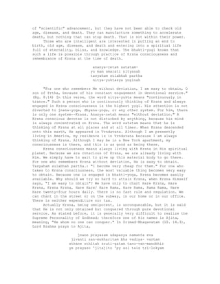 of "scientific" advancement, but they have not been able to check old
age, disease, and death. They can manufacture something to accelerate
death, but nothing that can stop death. That is not within their power.
Those who are intelligent are interested in putting an end to
birth, old age, disease, and death and entering into a spiritual life
full of eternality, bliss, and knowledge. The bhakti-yogi knows that
such a life is possible through practice of Krsna consciousness and
remembrance of Krsna at the time of death.
ananya-cetah satatam-
yo mam smarati nityasah
tasyaham sulabhah partha
nitya-yuktasya yoginah
"For one who remembers Me without deviation, I am easy to obtain, O
son of Prtha, because of his constant engagement in devotional service."
(Bg. 8.14) In this verse, the word nitya-yukta means "continuously in
trance." Such a person who is continuously thinking of Krsna and always
engaged in Krsna consciousness is the highest yogi. His attention is not
diverted to jnana-yoga, dhyana-yoga, or any other system. For him, there
is only one system--Krsna. Ananya-cetah means "without deviation." A
Krsna conscious devotee is not disturbed by anything, because his mind
is always concentrated on Krsna. The word satatam means that he is
thinking of Krsna at all places and at all times. When Krsna descended
onto this earth, He appeared in Vrndavana. Although I am presently
living in America, my residence is in Vrndavana because I am always
thinking of Krsna. Although I may be in a New York apartment, my
consciousness is there, and this is as good as being there.
Krsna consciousness means always living with Krsna in His spiritual
planet. Because we are conscious of Krsna, we are already living with
Him. We simply have to wait to give up this material body to go there.
For one who remembers Krsna without deviation, He is easy to obtain.
Tasyaham sulabhah partha.: "I become very cheap for them." For one who
takes to Krsna consciousness, the most valuable thing becomes very easy
to obtain. Because one is engaged in bhakti-yoga, Krsna becomes easily
available. Why should we try so hard to attain Krsna, when Krsna Himself
says, "I am easy to obtain"? We have only to chant Hare Krsna, Hare
Krsna, Krsna Krsna, Hare Hare/ Hare Rama, Hare Rama, Rama Rama, Hare
Hare twenty-four hours daily. There is no fast rule and regulation. We
can chant in the street or on the subway, in our home or in our office.
There is neither expenditure nor tax.
Actually Krsna, being omnipotent, is unconquerable, but it is said
that He is not only obtained but conquered through pure devotional
service. As stated before, it is generally very difficult to realize the
Supreme Personality of Godhead; therefore one of His names is Ajita,
meaning, "He whom no one can conquer." In Srimad-Bhagavatam (10. 14.3),
Lord Brahma prays to Ajita,
jnane prayasam udapasya namanta eva
jivanti san-mukharitam bha vadiya- vartam
sthane sthitah sruti-gatam tanu-van-manobhir
ye prayaso 'jitajito 'py asi tais tri-lokyam
 
