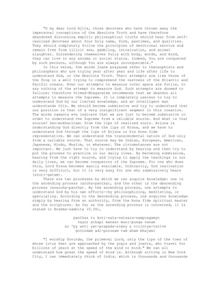 "O my dear Lord Ajita, those devotees who have thrown away the
impersonal conceptions of the Absolute Truth and have therefore
abandoned discussing empiric philosophical truths should hear from self-
realized devotees about Your holy name, form, pastimes, and qualities.
They should completely follow the principles of devotional service and
remain free from illicit sex, gambling, intoxication, and animal
slaughter. Surrendering themselves fully with body, words, and mind,
they can live in any asrama or social status. Indeed, You are conquered
by such persons, although You are always unconquerable."
In this verse, the words jnane prayasam refer to theosophists and
philosophers who are trying year after year and life after life to
understand God, or the Absolute Truth. Their attempts are like those of
the frog in a well trying to comprehend the vastness of the Atlantic and
Pacific oceans. Even our attempts to measure outer space are futile, to
say nothing of the attempt to measure God. Such attempts are doomed to
failure; therefore Srimad-Bhagavatam recommends that we abandon all
attempts to measure the Supreme. It is completely useless to try to
understand God by our limited knowledge, and an intelligent man
understands this. We should become submissive and try to understand that
our position is that of a very insignificant segment in this creation.
The words namanta eva indicate that we are just to become submissive in
order to understand the Supreme from a reliable source. And what is that
source? San-mukharitam: from the lips of realized souls. Arjuna is
understanding God directly from the lips of Krsna, and we have to
understand God through the lips of Arjuna or his bona fide
representative. We can understand the transcendental nature of God only
from a reliable source. That source may be Indian, European, American,
Japanese, Hindu, Muslim, or whatever. The circumstances are not
important. We just have to try to understand by hearing and then try to
put the process to practice in our daily lives. By becoming submissive,
hearing from the right source, and trying to apply the teachings in our
daily lives, we can become conquerors of the Supreme. For one who does
this, Lord Krsna becomes easily available. Ordinarily, God realization
is very difficult, but it is very easy for one who submissively hears
(sruti-gatam).
There are two processes by which we can acquire knowledge: one is
the ascending process (aroha-pantha), and the other is the descending
process (avaroha-pantha). By the ascending process, one attempts to
understand God by his own efforts--by philosophizing, meditating, or
speculating. According to the descending process, one acquires knowledge
simply by hearing from an authority, from the bona fide spiritual master
and the scriptures. As far as the ascending process is concerned, it is
stated in Brahma-samhita (5.34),
panthas tu koti-sata-vatsara-sampragamyo
vayor athapi manaso muni-punga vanam
so 'py asti yat-prapada-simny a vicintya-tattve
govindam adi-purusam tam aham bhajami
"I worship Govinda, the primeval Lord, only the tips of the toes of
whose lotus feet are approached by the yogis and jnanis, who travel for
billions of years at the speed of the wind or mind." We can all
understand how great the speed of mind is. Although sitting in New York
City, I can immediately think of India, which is thousands and thousands
 