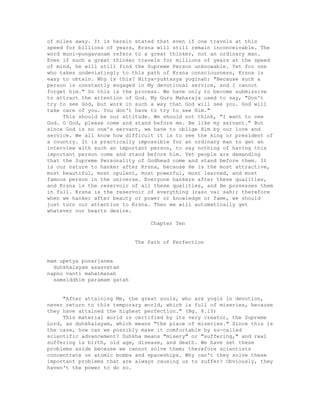 of miles away. It is herein stated that even if one travels at this
speed for billions of years, Krsna will still remain inconceivable. The
word muni-pungavanam refers to a great thinker, not an ordinary man.
Even if such a great thinker travels for millions of years at the speed
of mind, he will still find the Supreme Person unknowable. Yet for one
who takes undeviatingly to this path of Krsna consciousness, Krsna is
easy to obtain. Why is this? Nitya-yuktasya yoginah: "Because such a
person is constantly engaged in My devotional service, and I cannot
forget him." So this is the process. We have only to become submissive
to attract the attention of God. My Guru Maharaja used to say, "Don't
try to see God, but work in such a way that God will see you. God will
take care of you. You don't have to try to see Him."
This should be our attitude. We should not think, "I want to see
God. O God, please come and stand before me. Be like my servant." But
since God is no one's servant, we have to oblige Him by our love and
service. We all know how difficult it is to see the king or president of
a country. It is practically impossible for an ordinary man to get an
interview with such an important person, to say nothing of having this
important person come and stand before him. Yet people are demanding
that the Supreme Personality of Godhead come and stand before them. It
is our nature to hanker after Krsna, because He is the most attractive,
most beautiful, most opulent, most powerful, most learned, and most
famous person in the universe. Everyone hankers after these qualities,
and Krsna is the reservoir of all these qualities, and He possesses them
in full. Krsna is the reservoir of everything (raso vai sah); therefore
when we hanker after beauty or power or knowledge or fame, we should
just turn our attention to Krsna. Then we will automatically get
whatever our hearts desire.
Chapter Ten
The Path of Perfection
mam upetya punarjanma
duhkhalayam asasvatam
napnu vanti mahatmanah
samsiddhim paramam gatah
"After attaining Me, the great souls, who are yogis in devotion,
never return to this temporary world, which is full of miseries, because
they have attained the highest perfection." (Bg. 8.15)
This material world is certified by its very creator, the Supreme
Lord, as duhkhalayam, which means "the place of miseries." Since this is
the case, how can we possibly make it comfortable by so-called
scientific advancement? Duhkha means "misery" or "suffering," and real
suffering is birth, old age, disease, and death. We have set these
problems aside because we cannot solve them; therefore scientists
concentrate on atomic bombs and spaceships. Why can't they solve these
important problems that are always causing us to suffer? Obviously, they
haven't the power to do so.
 