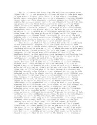 But in this verse, Sri Krsna gives the solution: mam upetya punar
janma. That is, "If one attains My platform, he does not come back again
to this place of misery." Unfortunately, in the mode of ignorance,
people cannot understand that they are in a miserable situation. Animals
cannot understand their miserable situations because they haven't the
reason. Man possesses reason whereby he can understand this, but in this
age people are using their reasoning power in order to gratify their
animal propensities. Reason should be used in getting liberated from
this miserable condition. However, if we engage in Krsna consciousness
twenty-four hours a day without deviation, we will go to Krsna and not
be reborn in this miserable world. Mahatmanah samsiddhim paramam gatah:
those great souls who have attained the highest perfection, Krsna
consciousness, are forever freed from misery. In this verse, the word
mahatma refers to a Krsna conscious man eligible to enter the abode of
Krsna. The word mahatma does not refer to a political leader like
Mahatma Gandhi but to a great soul, a pure devotee of Krsna.
When Krsna says that the mahatma enters His abode, He is referring
to His transcendental kingdom, Goloka Vrndavana. The Vrndavana from
which I have come is called Bhauma Vrndavana, which means it is the same
Vrndavana descended on this earth. Just as Krsna descended on this earth
through His own internal potency, similarly His dhama, His abode, also
descends. In other words, when Krsna descends on this earth, He
manifests Himself in that particular land, Vrndavana, and therefore that
land is also sacred. Apart from this, Krsna has His own abode in the
spiritual sky, and this is called Goloka Vrndavana.
The mahatma prepares in this life to enter that transcendental
abode. The human form of life can utilize nature to its best interest.
Animals cannot. These facilities should be utilized in striving to
become a mahatma and putting an end to birth in this material world,
which is characterized by threefold miseries. The threefold miseries are
those that pertain to the mind or the body, natural disturbances, and
miseries caused by other living entities. Whatever our position in this
material world, there is always some kind of misery being inflicted upon
us. Sri Krsna frankly says that it is not possible to avoid misery in
this material world, because this world is meant for misery. Unless
miseries are present, we cannot come to Krsna consciousness. Misery
serves as an impetus to help elevate us to Krsna consciousness. An
intelligent person understands that although he does not want misery,
miseries are being inflicted upon him by force. No one wants misery, but
a person should be intelligent enough to question, "Why are these
miseries being forced upon me?" Unfortunately, in modern civilization,
people try to set miseries aside, thinking, "Oh, why suffer? Let me
cover my miseries with some intoxication." However, the miseries of life
cannot be solved by artificial intoxication. As soon as the intoxication
is over, one returns to the same point. The miseries of material
existence can be solved only by Krsna consciousness. If we always remain
in Krsna consciousness, we'll be transferred to Krsna's planet upon
leaving this material body. That is called the highest perfection.
People may inquire, "Well, you say that entering Krsna's planet
constitutes the highest perfection, but we are interested in going to
the moon. Is this not a kind of perfection?" Well, the desire to enter
the higher planets is always there in the human mind. In fact, another
name for the living entity is sarva-gata, which means that he wants to
travel everywhere. That is the nature of the living entity. Americans
 
