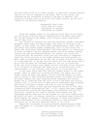 who have money often go to India, Europe, or some other country, because
they do not like to stagnate in one place. That is our nature, and
therefore we are interested in going to the moon or wherever. But
according to Krsna, even if we attain the higher planets, we are still
subject to the material miseries.
abrahma-bhu vanal lokah
punar avartino 'rjuna
mam upetya tu kaunteya
punarjanma na vidyate
"From the highest planet in the material world down to the lowest,
all are places of misery wherein repeated birth and death take place.
But one who attains to My abode, O son of Kunti, never takes birth
again." (Bg. 8.16)
The universe is divided into fourteen planetary systems (caturdasa-
bhuvana)--seven lower and seven higher. The earth is situated in the
middle. In this verse, Sri Krsna says, abrahma-bhuvanal lokah: even if
one enters the highest planet, Brahmaloka, there is still birth and
death. The words punar avartinah mean "returning again," or "repetition
of birth and death." We are changing bodies just as we change clothes,
leaving one body and entering another. All planets are filled with
living entities. We shouldn't think that only the earth is inhabited.
There are living entities on the higher planets and lower planets as
well. From our experience, we can see that no place on earth is vacant
of living entities. If we dig into the earth, we find some worms, and if
we go into the water we find many aquatics. The air is filled with
birds, and if we analyze outer space, we will find many living entities.
It is illogical to conclude that there are no living entities on the
other planets. To the contrary, they are full of living entities.
In any case, Krsna says that from the highest planet to the lowest
planet, there is repetition of birth and death. Yet again, as in the
former verse, He says, mam upetya: "If you reach My planet, you don't
have to return to this miserable material world." To stress this point,
Sri Krsna repeats that upon reaching Goloka Vrndavana, His eternal
abode, one is liberated from the cycle of birth and death and attains
eternal life. It is the duty of human life to understand these problems
and attain a blissful, eternal life that is full of knowledge.
Unfortunately, people in this age have forgotten the aim of life. Why?
Durasaya ye bahir-artha-maninah (SB. 7.5.31). People have been trapped
by the material glitter--by skyscrapers, big factories, and political
activities. People do not stop to consider that however big the
skyscraper may be, they will not be allowed to live there indefinitely.
We should not spoil our energy, therefore, in building great cities but
should employ our energy to elevate ourselves to Krsna consciousness.
Krsna consciousness is not a religious formula or some spiritual
recreation but is the most important factor in our lives.
People are interested in attaining higher planets because there
one's enjoyment is a thousand times greater and the duration of life
much longer.
sahasra-yuga-paryantam
ahar yad brahmano viduh
ratrim yuga-sahasrantam
 