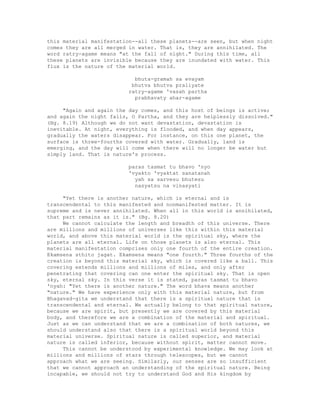 this material manifestation--all these planets--are seen, but when night
comes they are all merged in water. That is, they are annihilated. The
word ratry-agame means "at the fall of night." During this time, all
these planets are invisible because they are inundated with water. This
flux is the nature of the material world.
bhuta-gramah sa evayam
bhutva bhutva praliyate
ratry-agame 'vasah partha
prabhavaty ahar-agame
"Again and again the day comes, and this host of beings is active;
and again the night falls, O Partha, and they are helplessly dissolved."
(Bg. 8.19) Although we do not want devastation, devastation is
inevitable. At night, everything is flooded, and when day appears,
gradually the waters disappear. For instance, on this one planet, the
surface is three-fourths covered with water. Gradually, land is
emerging, and the day will come when there will no longer be water but
simply land. That is nature's process.
paras tasmat tu bhavo 'nyo
'vyakto 'vyaktat sanatanah
yah sa sarvesu bhutesu
nasyatsu na vinasyati
"Yet there is another nature, which is eternal and is
transcendental to this manifested and nonmanifested matter. It is
supreme and is never annihilated. When all in this world is annihilated,
that part remains as it is." (Bg. 8.20)
We cannot calculate the length and breadth of this universe. There
are millions and millions of universes like this within this material
world, and above this material world is the spiritual sky, where the
planets are all eternal. Life on those planets is also eternal. This
material manifestation comprises only one fourth of the entire creation.
Ekamsena sthito jagat. Ekamsena means "one fourth." Three fourths of the
creation is beyond this material sky, which is covered like a ball. This
covering extends millions and millions of miles, and only after
penetrating that covering can one enter the spiritual sky. That is open
sky, eternal sky. In this verse it is stated, paras tasmat tu bhavo
'nyah: "Yet there is another nature." The word bhava means another
"nature." We have experience only with this material nature, but from
Bhagavad-gita we understand that there is a spiritual nature that is
transcendental and eternal. We actually belong to that spiritual nature,
because we are spirit, but presently we are covered by this material
body, and therefore we are a combination of the material and spiritual.
Just as we can understand that we are a combination of both natures, we
should understand also that there is a spiritual world beyond this
material universe. Spiritual nature is called superior, and material
nature is called inferior, because without spirit, matter cannot move.
This cannot be understood by experimental knowledge. We may look at
millions and millions of stars through telescopes, but we cannot
approach what we are seeing. Similarly, our senses are so insufficient
that we cannot approach an understanding of the spiritual nature. Being
incapable, we should not try to understand God and His kingdom by
 
