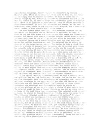 experimental knowledge. Rather, we have to understand by hearing
Bhagavad-gita. There is no other way. If we want to know who our father
is, we simply have to believe our mother. We have no other way of
knowing except by her. Similarly, in order to understand who God is and
what His nature is, we have to accept the information given in Bhagavad-
gita. There is no question of experimenting. Once we become advanced in
Krsna consciousness, we will realize God and His nature. We can come to
understand, "Yes, there is God and a spiritual kingdom, and I have to go
there. Indeed, I must prepare myself to go there."
The word vyakta means "manifest." This material universe that we
are seeing (or partially seeing) before us is manifest. At least at
night we can see that stars are twinkling and that there are innumerable
planets. But beyond this vyakta is another nature, called avyakta, which
is unmanifest. That is the spiritual nature, which is sanatana, eternal.
This material nature has a beginning and an end, but that spiritual
nature has neither beginning nor end. This material sky is within the
covering of the mahat-tattva, matter. This matter is like a cloud. When
there is a storm, it appears that the entire sky is covered with clouds,
but actually only an insignificant part of the sky is covered. Because
we are very minute, if just a few hundred miles are covered, it appears
that the entire sky is covered. As soon as a wind comes and blows the
clouds away, we can see the sky once again. Like the clouds, this mahat-
tattva covering has a beginning and an end. Similarly, the material
body, being a part of material nature, has a beginning and an end. The
body is born, grows, stays for some time, leaves some by-products,
dwindles, and then vanishes. Whatever material manifestation we see
undergoes these six basic transformations. Whatever exists within
material nature will ultimately be vanquished. But herein Krsna is
telling us that beyond this vanishing, cloudlike material nature, there
is a superior nature, which is sanatana, eternal. Yah sa sarvesu bhutesu
nasyatsu na vinasyati. When this material manifestation is annihilated,
that spiritual sky remains. This is called avyakto 'vyaktat.
In the Second Canto of Srimad-Bhagavatam, we find a description of
the spiritual sky and the people who live there. Its nature and features
are also discussed. From this Second Canto we understand that there are
spiritual airplanes in the spiritual sky, and that the living entities
there--who are all liberated--travel like lightning on those planes
throughout the spiritual sky. This material world is simply an
imitation; whatever we see here is simply a shadow of what exists there.
The material world is like a cinema, wherein we see but an imitation or
a shadow of the real thing that is existing. This material world is only
a shadow. As stated in Srimad-Bhagavatam (1.1.1), yatra tri-sargo 'mrsa:
"This illusory material world is a combination of matter." In store
windows we often see mannequins, but no sane man thinks that these
mannequins are real. He can see that they are imitations. Similarly,
whatever we see here may be beautiful, just as a mannequin may be
beautiful, but it is simply an imitation of the real beauty found in the
spiritual world. As Sridhara Svami says, yat satyataya mithya-sargo 'pi
satyavat pratiyate: the spiritual world is real, and this unreal
material manifestation only appears to be real. We must understand that
reality will never be vanquished and that in essence reality means
eternality. Therefore material pleasure, which is temporary, is not
actual; real pleasure exists in Krsna. Consequently, those who are after
the reality don't participate in this shadow pleasure.
 