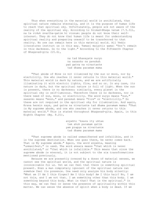 Thus when everything in the material world is annihilated, that
spiritual nature remains eternally, and it is the purpose of human life
to reach that spiritual sky. Unfortunately, people are not aware of the
reality of the spiritual sky. According to Srimad-Bhaga vatam (7.5.31),
na te viduh svartha-gatim hi visnum: people do not know their self-
interest. They do not know that human life is meant for understanding
spiritual reality and preparing oneself to be transferred to that
reality. No one can remain here in this material world. All Vedic
literatures instruct us in this way. Tamasi majyotir gama: "Don't remain
in this darkness. Go to the light." According to the Fifteenth Chapter
of Bhagavad-gita (15.6),
na tad bhasayate suryo
na sasanko na pavakah
yad gatva na nivartante
tad dhama paramam mama
"That abode of Mine is not illumined by the sun or moon, nor by
electricity. One who reaches it never returns to this material world."
This material world is dark by nature, and we are artificially
illuminating it with electric lights, fire, and so on. In any case, its
nature is dark, but the spiritual nature is full of light. When the sun
is present, there is no darkness; similarly, every planet in the
spiritual sky is self-luminous. Therefore there is no darkness, nor is
there need of sun, moon, or electricity. The word suryo means "sun,"
sasanko means "moon," and pavakah means "fire" or "electricity." So
these are not required in the spiritual sky for illumination. And again,
Krsna herein says, yad gatva na nivartante tad dhama paramam mama: "That
is My supreme abode, and one who reaches it never returns to this
material world." This is stated throughout Bhagavad-gita. Again, in this
Eighth Chapter (Bg. 8.21),
avyakto 'ksara ity uktas
tam ahuh paramam gatim
yam prapya na nivartante
tad dhama paramam mama
"That supreme abode is called unmanifested and infallible, and it
is the supreme destination. When one goes there, he never comes back.
That is My supreme abode." Again, the word avyakta, meaning
"unmanifest," is used. The word aksara means "that which is never
annihilated," or "that which is infallible." This means that since the
supreme abode is eternal, it is not subject to the six transformations
mentioned previously.
Because we are presently covered by a dress of material senses, we
cannot see the spiritual world, and the spiritual nature is
inconceivable for us. Yet we can feel that there is something spiritual
present. Even a man completely ignorant of the spiritual nature can
somehow feel its presence. One need only analyze his body silently:
"What am I? Am I this finger? Am I this body? Am I this hair? No, I am
not this, and I am not that. I am something other than this body. I am
something beyond this body. What is that? That is the spiritual." In
this way, we can feel or sense the presence of spirituality within this
matter. We can sense the absence of spirit when a body is dead. If we
 
