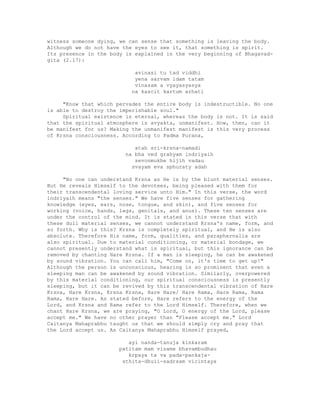 witness someone dying, we can sense that something is leaving the body.
Although we do not have the eyes to see it, that something is spirit.
Its presence in the body is explained in the very beginning of Bhagavad-
gita (2.17):
avinasi tu tad viddhi
yena sarvam idam tatam
vinasam a vyayasyasya
na kascit kartum arhati
"Know that which pervades the entire body is indestructible. No one
is able to destroy the imperishable soul."
Spiritual existence is eternal, whereas the body is not. It is said
that the spiritual atmosphere is avyakta, unmanifest. How, then, can it
be manifest for us? Making the unmanifest manifest is this very process
of Krsna consciousness. According to Padma Purana,
atah sri-krsna-namadi
na bha ved grahyam indriyaih
sevonmukhe hijih vadau
svayam eva sphuraty adah
"No one can understand Krsna as He is by the blunt material senses.
But He reveals Himself to the devotees, being pleased with them for
their transcendental loving service unto Him." In this verse, the word
indriyaih means "the senses." We have five senses for gathering
knowledge (eyes, ears, nose, tongue, and skin), and five senses for
working (voice, hands, legs, genitals, and anus). These ten senses are
under the control of the mind. It is stated in this verse that with
these dull material senses, we cannot understand Krsna's name, form, and
so forth. Why is this? Krsna is completely spiritual, and He is also
absolute. Therefore His name, form, qualities, and paraphernalia are
also spiritual. Due to material conditioning, or material bondage, we
cannot presently understand what is spiritual, but this ignorance can be
removed by chanting Hare Krsna. If a man is sleeping, he can be awakened
by sound vibration. You can call him, "Come on, it's time to get up!"
Although the person is unconscious, hearing is so prominent that even a
sleeping man can be awakened by sound vibration. Similarly, overpowered
by this material conditioning, our spiritual consciousness is presently
sleeping, but it can be revived by this transcendental vibration of Hare
Krsna, Hare Krsna, Krsna Krsna, Hare Hare/ Hare Rama, Hare Rama, Rama
Rama, Hare Hare. As stated before, Hare refers to the energy of the
Lord, and Krsna and Rama refer to the Lord Himself. Therefore, when we
chant Hare Krsna, we are praying, "O Lord, O energy of the Lord, please
accept me." We have no other prayer than "Please accept me." Lord
Caitanya Mahaprabhu taught us that we should simply cry and pray that
the Lord accept us. As Caitanya Mahaprabhu Himself prayed,
ayi nanda-tanuja kinkaram
patitam mam visame bhavambudhau
krpaya ta va pada-pankaja-
sthita-dhuii-sadrsam vicintaya
 