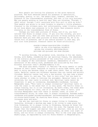 Most people are hunting for pleasure on the gross material
platform. The more advanced search for pleasure in speculation,
philosophy, poetry, or art. The bhakti-yogi, however, searches for
pleasure on the transcendental platform, and that is his only business.
Why are people working so hard all day? They are thinking, "Tonight I
shall enjoy. Tonight I will associate with this girl or with my wife."
Thus people are going to so much trouble to acquire a little pleasure.
Pleasure is the ultimate goal, but unfortunately, under illusion, people
do not know where real pleasure is to be found. Real pleasure exists
eternally in the transcendental form of Krsna.
Perhaps you have seen pictures of Krsna, and if so, you have
noticed that Krsna is always jolly. If you join His society, you will
also become jolly. Have you ever seen pictures of Krsna working with a
machine? Have you ever seen pictures of Krsna smoking? No, He is by
nature full of pleasure, and if you unfold yourself in that way, you
will also find pleasure. Pleasure cannot be found artificially.
ananda-cinmaya-rasa-pratibha vitabhis
tabhir ya eva nija-rupataya kalabhih
goloka eva nivasaty akhilatma-bhuto
govindam adi-purusam tam aham bhajami
"I worship Govinda, the primeval Lord, residing in His own realm,
Goloka, with Radha, resembling His own spiritual figure, the embodiment
of the ecstatic potency possessed of the sixty-four artistic activities,
in the company of Her confidantes (sahkhis), embodiments of the
extensions of Her bodily form, permeated and vitalized by His ever-
blissful spiritual rasa." (Brahma-samhita 5.37)
The word rasa means "taste," or "mellow." We enjoy sweets or candy
because of their taste. Everyone is trying to enjoy some taste, and we
want to enjoy sex because there is some taste there. That is called adi
taste. Material tastes are different because they are tasted and quickly
finished. Material tastes last only a few minutes. You may take a piece
of candy, taste it, and say, "Oh, that is very nice," but you have to
taste another in order to continue the enjoyment. Material taste is not
unlimited, but real taste is without end. Spiritual taste cannot be
forgotten; it goes on increasing. Anandambudhi-vardhanam. Caitanya
Mahaprabhu says, "This taste is always increasing." Spiritual taste is
like the ocean in the sense that it is very great. The Pacific Ocean is
always tossing, but it is not increasing. By God's order, the ocean does
not extend beyond its limit, and if it extends, there is havoc. Lord
Caitanya Mahaprabhu says that there is another ocean, an ocean of
transcendental bliss, an ocean that is always increasing. Anandam budhi-
vardhanam pratipadam purnamrtasvadanam/ sarvatmasnapanam param vijayate
sri-krsna-sankirtanam. By chanting Hare Krsna, our pleasure potency
increases more and more.
One who has realized Sri Krsna is always living in Vrndavana,
Vaikuntha. Although a devotee may seem to be living in some place far
from Vrndavana, he is always living in Vrndavana, because he knows that
Krsna is present everywhere, even within the atom. The Supreme Lord is
bigger than the biggest and smaller than the smallest. Once we are fully
realized and established in Krsna consciousness, we never lose sight of
Krsna, and our bliss is always increasing. This is the true yoga system,
bhakti-yoga, as expounded by Lord Sri Krsna Himself in Bhagavad-gita.
 