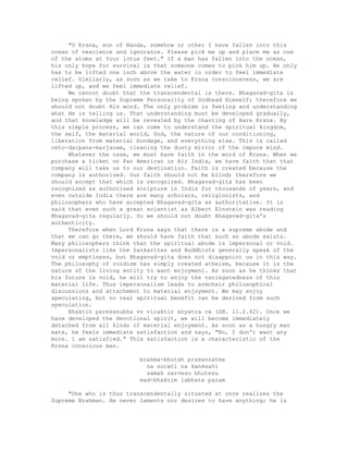"O Krsna, son of Nanda, somehow or other I have fallen into this
ocean of nescience and ignorance. Please pick me up and place me as one
of the atoms at Your lotus feet." If a man has fallen into the ocean,
his only hope for survival is that someone comes to pick him up. He only
has to be lifted one inch above the water in order to feel immediate
relief. Similarly, as soon as we take to Krsna consciousness, we are
lifted up, and we feel immediate relief.
We cannot doubt that the transcendental is there. Bhagavad-gita is
being spoken by the Supreme Personality of Godhead Himself; therefore we
should not doubt His word. The only problem is feeling and understanding
what He is telling us. That understanding must be developed gradually,
and that knowledge will be revealed by the chanting of Hare Krsna. By
this simple process, we can come to understand the spiritual kingdom,
the self, the material world, God, the nature of our conditioning,
liberation from material bondage, and everything else. This is called
ceto-darpana-marjanam, cleaning the dusty mirror of the impure mind.
Whatever the case, we must have faith in the word of Krsna. When we
purchase a ticket on Pan American or Air India, we have faith that that
company will take us to our destination. Faith is created because the
company is authorized. Our faith should not be blind; therefore we
should accept that which is recognized. Bhagavad-gita has been
recognized as authorized scripture in India for thousands of years, and
even outside India there are many scholars, religionists, and
philosophers who have accepted Bhagavad-gita as authoritative. It is
said that even such a great scientist as Albert Einstein was reading
Bhagavad-gita regularly. So we should not doubt Bhagavad-gita's
authenticity.
Therefore when Lord Krsna says that there is a supreme abode and
that we can go there, we should have faith that such an abode exists.
Many philosophers think that the spiritual abode is impersonal or void.
Impersonalists like the Sankarites and Buddhists generally speak of the
void or emptiness, but Bhagavad-gita does not disappoint us in this way.
The philosophy of voidism has simply created atheism, because it is the
nature of the living entity to want enjoyment. As soon as he thinks that
his future is void, he will try to enjoy the variegatedness of this
material life. Thus impersonalism leads to armchair philosophical
discussions and attachment to material enjoyment. We may enjoy
speculating, but no real spiritual benefit can be derived from such
speculation.
Bhaktih paresanubha vo viraktir anyatra ca (SB. 11.2.42). Once we
have developed the devotional spirit, we will become immediately
detached from all kinds of material enjoyment. As soon as a hungry man
eats, he feels immediate satisfaction and says, "No, I don't want any
more. I am satisfied." This satisfaction is a characteristic of the
Krsna conscious man.
brahma-bhutah prasannatma
na socati na kanksati
samah sarvesu bhutesu
mad-bhaktim labhate param
"One who is thus transcendentally situated at once realizes the
Supreme Brahman. He never laments nor desires to have anything; he is
 
