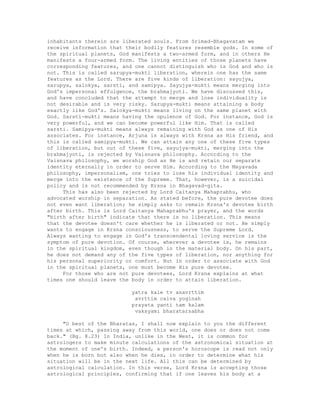 inhabitants therein are liberated souls. From Srimad-Bhagavatam we
receive information that their bodily features resemble gods. In some of
the spiritual planets, God manifests a two-armed form, and in others He
manifests a four-armed form. The living entities of those planets have
corresponding features, and one cannot distinguish who is God and who is
not. This is called sarupya-mukti liberation, wherein one has the same
features as the Lord. There are five kinds of liberation: sayujya,
sarupya, salokya, sarsti, and samipya. Sayujya-mukti means merging into
God's impersonal effulgence, the brahmajyoti. We have discussed this,
and have concluded that the attempt to merge and lose individuality is
not desirable and is very risky. Sarupya-mukti means attaining a body
exactly like God's. Salokya-mukti means living on the same planet with
God. Sarsti-mukti means having the opulence of God. For instance, God is
very powerful, and we can become powerful like Him. That is called
sarsti. Samipya-mukti means always remaining with God as one of His
associates. For instance, Arjuna is always with Krsna as His friend, and
this is called samipya-mukti. We can attain any one of these five types
of liberation, but out of these five, sayujya-mukti, merging into the
brahmajyoti, is rejected by Vaisnava philosophy. According to the
Vaisnava philosophy, we worship God as He is and retain our separate
identity eternally in order to serve Him. According to the Mayavada
philosophy, impersonalism, one tries to lose his individual identity and
merge into the existence of the Supreme. That, however, is a suicidal
policy and is not recommended by Krsna in Bhagavad-gita.
This has also been rejected by Lord Caitanya Mahaprabhu, who
advocated worship in separation. As stated before, the pure devotee does
not even want liberation; he simply asks to remain Krsna's devotee birth
after birth. This is Lord Caitanya Mahaprabhu's prayer, and the words
"birth after birth" indicate that there is no liberation. This means
that the devotee doesn't care whether he is liberated or not. He simply
wants to engage in Krsna consciousness, to serve the Supreme Lord.
Always wanting to engage in God's transcendental loving service is the
symptom of pure devotion. Of course, wherever a devotee is, he remains
in the spiritual kingdom, even though in the material body. On his part,
he does not demand any of the five types of liberation, nor anything for
his personal superiority or comfort. But in order to associate with God
in the spiritual planets, one must become His pure devotee.
For those who are not pure devotees, Lord Krsna explains at what
times one should leave the body in order to attain liberation.
yatra kale tv anavrttim
avrttim caiva yoginah
prayata yanti tam kalam
vaksyami bharatarsabha
"O best of the Bharatas, I shall now explain to you the different
times at which, passing away from this world, one does or does not come
back." (Bg. 8.23) In India, unlike in the West, it is common for
astrologers to make minute calculations of the astronomical situation at
the moment of one's birth. Indeed, a person's horoscope is read not only
when he is born but also when he dies, in order to determine what his
situation will be in the next life. All this can be determined by
astrological calculation. In this verse, Lord Krsna is accepting those
astrological principles, confirming that if one leaves his body at a
 
